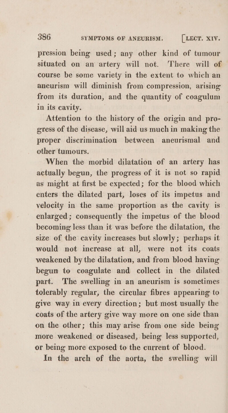 pression being used; any other kind of tumour situated on an artery will not. There will of course be some variety in the extent to which an aneurism will diminish from compression, arising from its duration, and the quantity of coagulum in its cavity. Attention to the history of the origin and pro- gress of the disease, will aid us much in making the proper discrimination between aneurismal and other tumours. When the morbid dilatation of an artery has actually begun, the progress of it is not so rapid as might at first be expected; for the blood which enters the dilated part, loses of its impetus and velocity in the same proportion as the cavity is enlarged; consequently the impetus of the blood becoming less than it was before the dilatation, the size of the cavity increases but slowly; perhaps it would not increase at all, were not its coats weakened by the dilatation, and from blood having begun to coagulate and collect in the dilated part. The swelling in an aneurism is sometimes tolerably regular, the circular fibres appearing to give way in every direction; but most usually the coats of the artery give way more on one side than on the other; this may arise from one side being more weakened or diseased, being less supported, or being more exposed to the current of blood. In the arch of the aorta, the swelling will