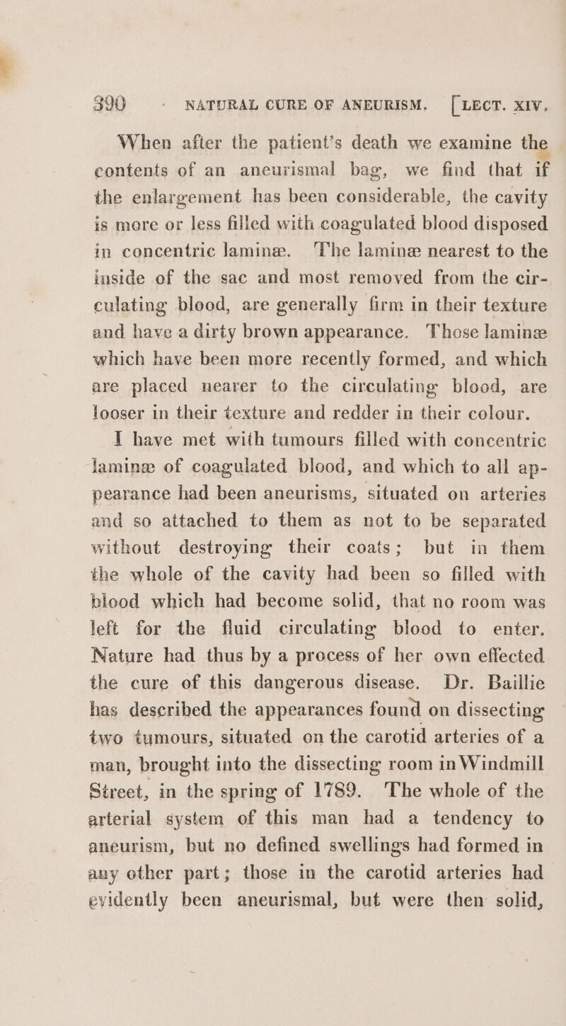 When after the patient’s death we examine the contents of an aneurismal bag, we find that if the enlargement has been considerable, the cavity is more or less filled with coagulated blood disposed in concentric lamine. ‘The lamine nearest to the inside of the sac and most removed from the cir- culating blood, are generally firm in their texture and have a dirty brown appearance. Those lamine which have been more recently formed, and which are placed nearer to the circulating blood, are looser in their texture and redder in their colour. I have met with tumours filled with concentric famines of coagulated blood, and which to all ap- pearance had been aneurisms, situated on arteries and so attached to them as not to be separated without destroying their coats; but in them the whole of the cavity had been so filled with blood which had become solid, that no room was left for the fluid circulating blood to enter. Nature had thus by a process of her own effected the cure of this dangerous disease. Dr. Baillie has described the appearances found on dissecting two tumours, situated on the carotid arteries of a man, brought into the dissecting room in Windmill Street, in the spring of 1789. The whole of the arterial system of this man had a tendency to aneurism, but no defined swellings had formed in any other part; those in the carotid arteries had evidently been aneurismal, but were then solid,