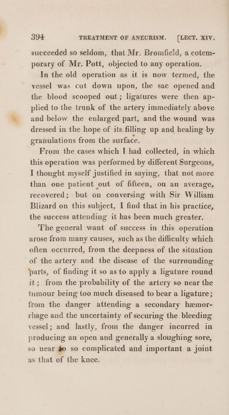 succeeded so seldom, that Mr. Bromfield, a cotem- porary of Mr. Pott, objected to any operation. In the old operation as it is now termed, the vessel was cut down upon, the sac opened and the blood scooped out; lhgatures were then ap- plied to the trunk of the artery immediately above and below the enlarged part, and the wound was dressed in the hope of its. filling up and healing: by granulations from the surface. From the cases which I had collected, in which this operation was performed by different Surgeons, I thought myself justified in saying, that not more than one patient out of fifteen, on an average, recovered; but on conversing with Sir William Blizard on this subject, I find that in his practice, the success attending it has been much greater. The general want of success in this operation arose from many causes, such as the difficulty which often occurred, from the deepness of the situation of the artery and the disease of the surrounding parts, of finding it so as to apply a ligature round it; from the probability of the artery so near the tumour being too much diseased to bear a ligature ; from the danger attending a secondary hemor- rhage and the uncertainty of securing the bleeding vessel; and lastly, from the danger incurred in producing an open and generally a sloughing sore, so near #0 so complicated and important a joint as that of the knee.