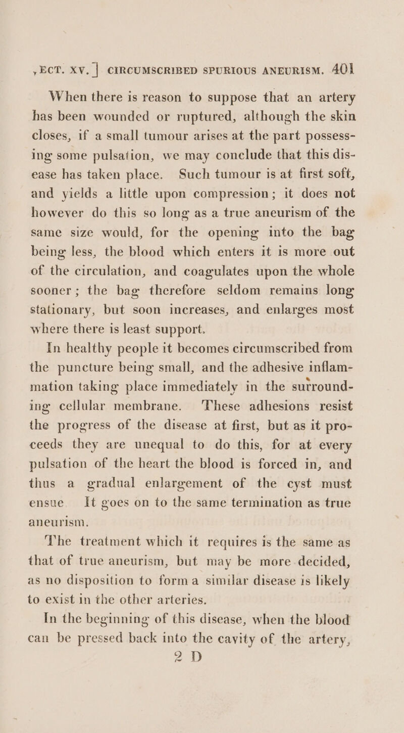 When there is reason to suppose that an artery has been wounded or ruptured, although the skin closes, if a small tumour arises at the part possess- ing some pulsation, we may conclude that this dis- ease has taken place. Such tumour is at first soft, and yields a little upon compression; it does not however do this so long as a true aneurism of the same size would, for the opening into the bag being less, the blood which enters it is more out of the circulation, and coagulates upon the whole sooner; the bag therefore seldom remains long stationary, but soon increases, and enlarges most where there is least support. In healthy people it becomes circumscribed from the puncture being small, and the adhesive inflam- mation taking place immediately in the sutround- ing cellular membrane. ‘These adhesions resist the progress of the disease at first, but as it pro- ceeds they are unequal to do this, for at every pulsation of the heart the blood is forced in, and thus a gradual enlargement of the cyst must ensue It goes on to the same termination as true aneurism. The treatment which it requires is the same as that of true aneurism, but may be more decided, as no disposition to forma similar disease is likely to exist in the other arteries. In the beginning of this disease, when the blood can be pressed back into the cavity of the artery, 2D