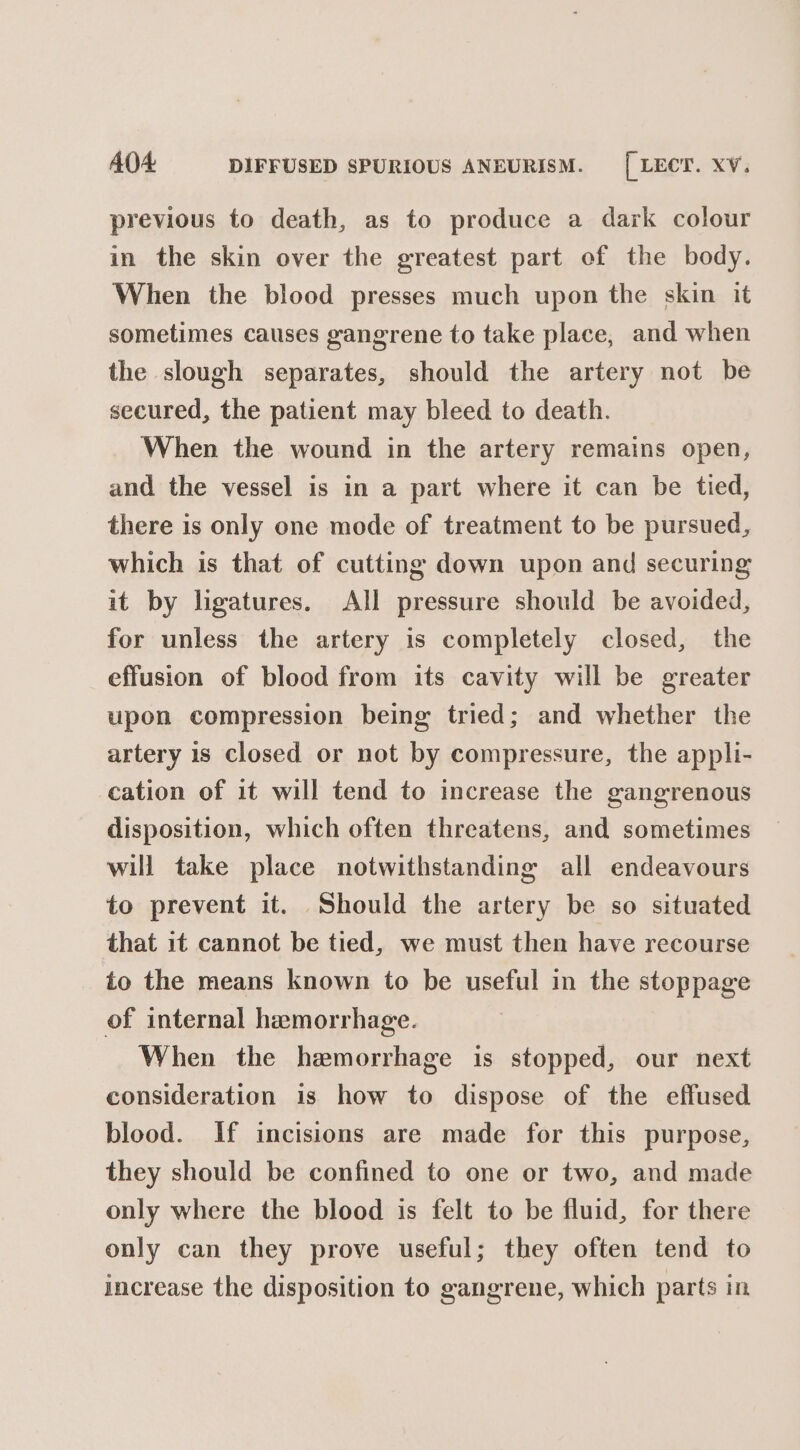 AOA DIFFUSED SPURIOUS ANEURISM. [ LECT. XV, previous to death, as to produce a dark colour in the skin over the greatest part of the body. When the blood presses much upon the skin it sometimes causes gangrene to take place, and when the slough separates, should the artery not be secured, the patient may bleed to death. When the wound in the artery remains open, and the vessel is in a part where it can be tied, there is only one mode of treatment to be pursued, which is that of cutting down upon and securing it by ligatures. All pressure should be avoided, for unless the artery is completely closed, the effusion of blood from its cavity will be greater upon compression being tried; and whether the artery 1s closed or not by compressure, the appli- cation of it will tend to increase the gangrenous disposition, which often threatens, and sometimes will take place notwithstanding all endeavours to prevent it. Should the artery be so situated that it cannot be tied, we must then have recourse to the means known to be useful in the stoppage of internal hemorrhage. When the hemorrhage is stopped, our next consideration is how to dispose of the effused blood. If incisions are made for this purpose, they should be confined to one or two, and made only where the blood is felt to be fluid, for there only can they prove useful; they often tend to increase the disposition to gangrene, which parts in