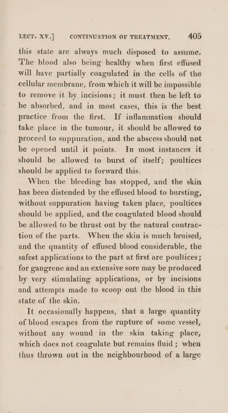 LECT. XV.] | CONTINUATION OF TREATMENT. A05 this state are always much disposed to assume. The blood also being healthy when first effused will have partially coagulated in the cells of the cellular membrane, from which it will be impossible to remove it by incisions; it must then be left to be absorbed, and in most cases, this is the best practice from the first. If inflammation should take place in the tumour, it should be allowed to proceed to suppuration, and the abscess should not be opened until it points. In most instances it should be allowed to burst of itself; poultices should be applied to forward this. When the bleeding has stopped, and the skin has been distended by the effused blood to bursting, without suppuration having taken place, poultices should be applied, and the coagulated blood should be allowed to be thrust out by the natural contrac- tion of the parts. When the skin is much bruised, and the quantity of effused blood considerable, the safest applications to the part at first are poultices; for gangrene and an extensive sore may be produced by very stimulating applications, or by incisions and attempts made to scoop out the blood in this state of the skin. It occasionally happens, that a large quantity of blood escapes from the rupture of some vessel, without any wound in the skin taking place, which does not coagulate but remains fluid ; when thus thrown out in the neighbourhood of a large