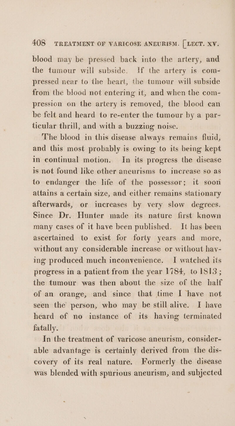 blood may be pressed back into the artery, and the tumour will subside. If the artery is com- pressed near to the heart, the tumour will subside from the blood not entering it, and when the com- pression on the artery is removed, the blood can be felt and heard to re-enter the tumour by a par- ticular thrill, and with a buzzing noise. The blood in this disease always remains fluid, and this most probably is owing to its being kept in continual motion. In its progress the disease is not found like other aneurisms to increase so as to endanger the life of the possessor; it soon attains a certain size, and either remains stationary afterwards, or increases by very slow degrees. Since Dr. Hunter made its nature first known many cases of it have been published. It has been ascertained to exist for forty years and more, without any considerable increase or without hav- ing produced much inconvenience. I watched its progress in a patient from the year 1784, to 1S13; the tumour was then about the size of the half of an orange, and since that time I have not seen the person, who may be still alive. I have heard of no instance of its having terminated fatally. 7 In the treatment of varicose aneurism, consider- able advantage is certainly derived from the dis- covery of its real nature. Formerly the disease was blended with spurious aneurism, and subjected