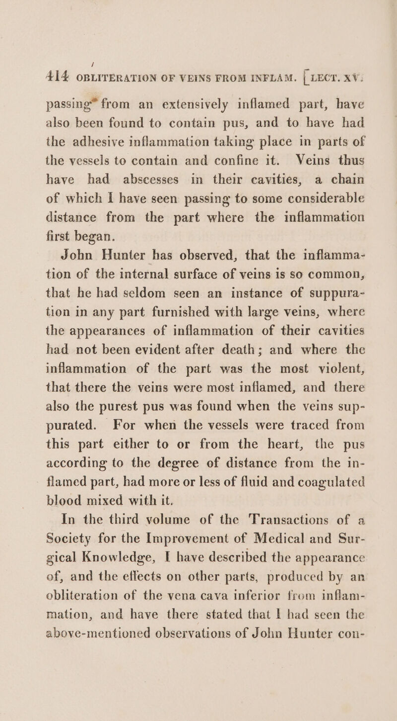 i 414 OBLITERATION OF VEINS FROM INFLAM. | LECT. xV. passing” from an extensively inflamed part, have also been found to contain pus, and to have had the adhesive inflammation taking place in parts of the vessels to contain and confine it. Veins thus have had abscesses in their cavities, a chain of which I have seen passing to some considerable distance from the part where the inflammation first began. John Hunter has observed, that the inflamma- tion of the internal surface of veins is so common, that he had seldom seen an instance of suppura- tion in any part furnished with large veins, where the appearances of inflammation of their cavities had not been evident after death; and where the inflammation of the part was the most violent, that there the veins were most inflamed, and there also the purest pus was found when the veins sup- purated. For when the vessels were traced from this part either to or from the heart, the pus according to the degree of distance from the in- flamed part, had more or less of fluid and coagulated blood mixed with it. In the third volume of the Transactions of a Society for the Improvement of Medical and Sur- gical Knowledge, I have described the appearance of, and the effects on other parts, produced by an obliteration of the vena cava inferior from inflam- mation, and have there stated that | had seen the above-mentioned observations of John Hunter con-