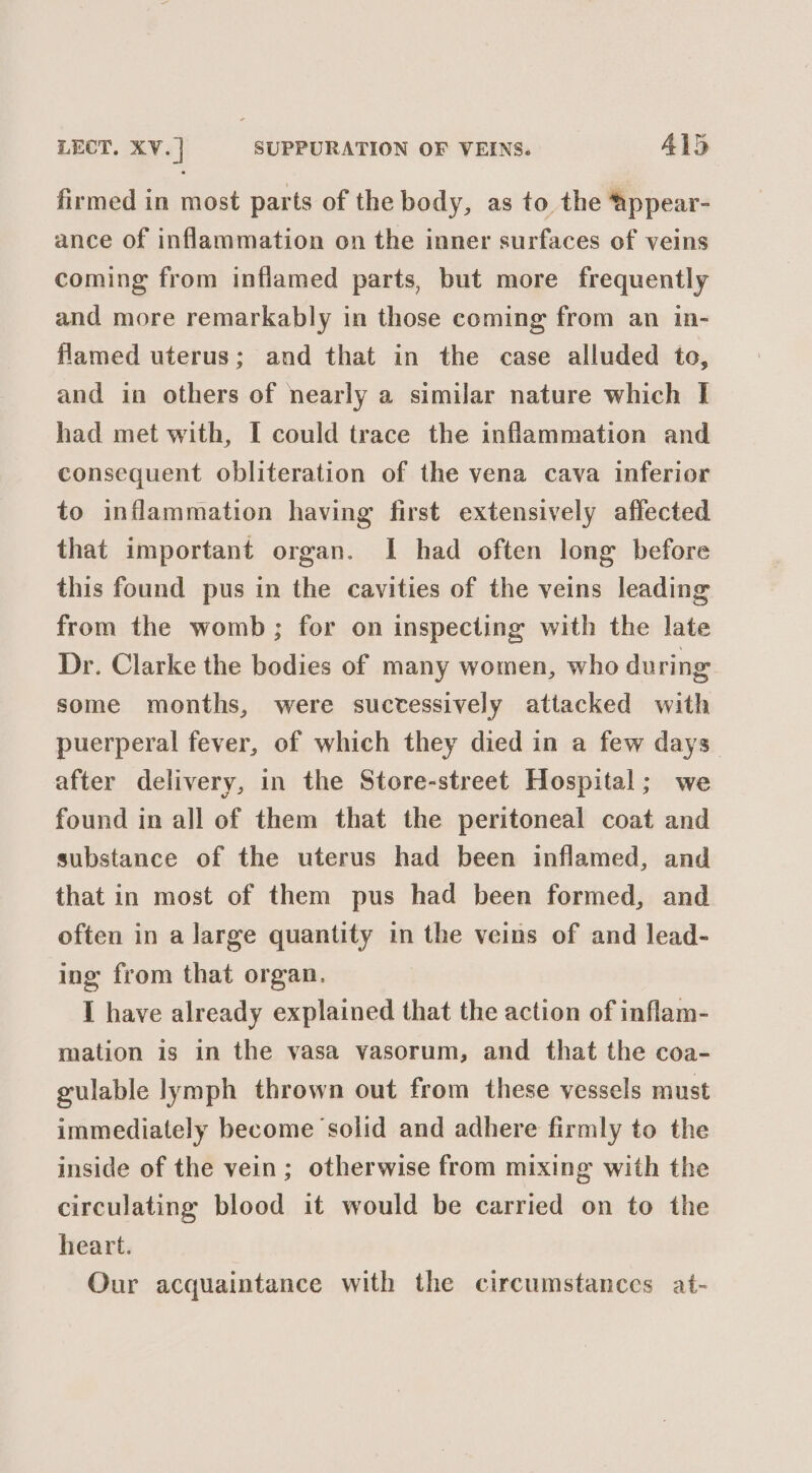 firmed in most parts of the body, as to the Appear- ance of inflammation on the inner surfaces of veins coming from inflamed parts, but more frequently and more remarkably in those coming from an in- flamed uterus; and that in the case alluded to, and in others of nearly a similar nature which I had met with, I could trace the inflammation and consequent obliteration of the vena cava inferior to inflammation having first extensively affected that important organ. I had often long before this found pus in the cavities of the veins leading from the womb; for on inspecting with the late Dr. Clarke the bodies of many women, who during some months, were suctessively attacked with puerperal fever, of which they died in a few days. after delivery, in the Store-street Hospital; we found in all of them that the peritoneal coat and substance of the uterus had been inflamed, and that in most of them pus had been formed, and often in a large quantity in the veins of and lead- ing from that organ. I have already explained that the action of inflam- mation is in the vasa vasorum, and that the coa- gulable lymph thrown out from these vessels must immediately become solid and adhere firmly to the inside of the vein; otherwise from mixing with the circulating blood it would be carried on to the heart. Our acquaintance with the circumstances at-