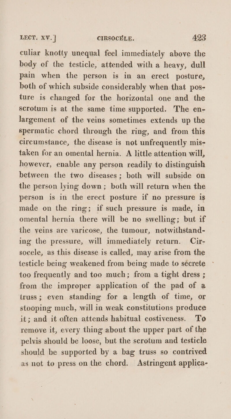 LECT. XV.] CIRSOCELE. 495 culiar knotty unequal feel immediately above the body of the testicle, attended with a heavy, dull pain when the person is in an erect posture, both of which subside considerably when that pos- ture is changed for the horizontal one and the scrotum is at the same time supported. The en- largement of the veins sometimes extends up the spermatic chord through the ring, and from this circumstance, the disease is not unfrequently mis- taken for an omental hernia. A little attention will, however, enable any person readily to distinguish between the two diseases; both will subside on the person lying down; both will return when the person is in the erect posture if no pressure is made on the ring; if such pressure is made, in omental hernia there will be no swelling; but if the yeins are varicose, the tumour, notwithstand- ing the pressure, will immediately return. Cir- socele, as this disease is called, may arise from the testicle being weakened from being made to sécrete too frequently and too much; from a tight dress ; from the improper application of the pad of a truss; even standing for a length of time, or stooping much, will in weak constitutions produce it; and it often attends habitual costiveness. To remove it, every thing about the upper part of the pelvis should be loose, but the scrotum and testicle should be supported by a bag truss so contrived as not to press on the chord. Astringent applica-