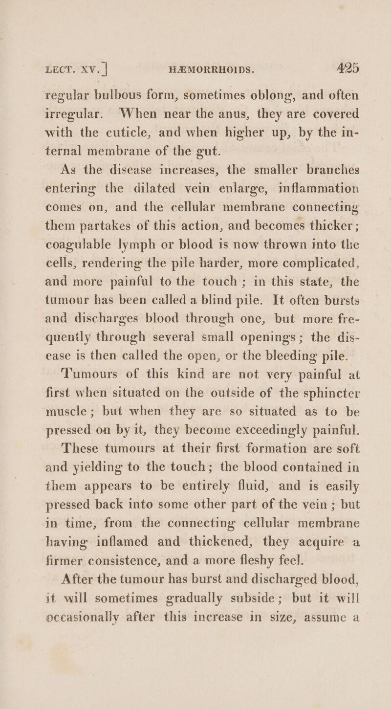 regular bulbous form, sometimes oblong, and often irregular. When near the anus, they are covered with the cuticle, and when higher up, by the in- ternal membrane of the gut. As the disease increases, the smaller branches entering the dilated vein enlarge, inflammation comes on, and the cellular membrane connecting them partakes of this action, and becomes thicker ; coagulable lymph or blood is now thrown into the cells, rendering the pile harder, more complicated, and more painful to the touch ; in this state, the tumour has been called a blind pile. It often bursts and discharges blood through one, but more fre- quently through several small openings; the dis- ease is then called the open, or the bleeding pile. Tumours of this kind are not very painful at first when situated on the outside of the sphincter muscle ; but when they are so situated as to be pressed on by it, they become exceedingly painful. These tumours at their first formation are soft and yielding to the touch; the blood contained in them appears to be entirely fluid, and is easily pressed back into some other part of the vein ; but in time, from the connecting cellular membrane having inflamed and thickened, they acquire a firmer consistence, and a more fleshy feel. After the tumour has burst and discharged blood, it will sometimes gradually subside; but it will occasionally after this increase in size, assume a