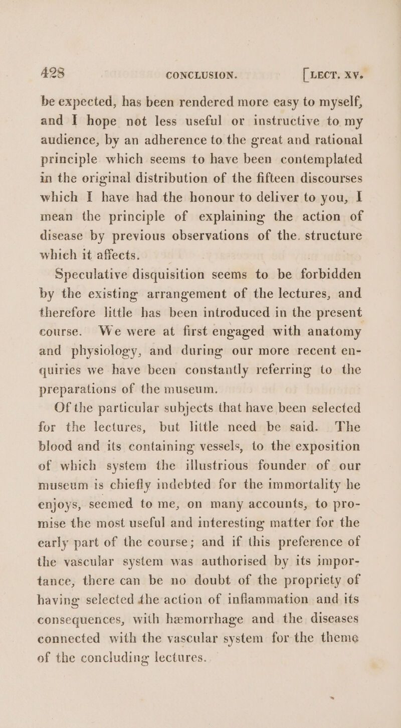 be expected, has been rendered more easy to myself, and I hope not less useful or instructive to. my audience, by an adherence to the great and rational principle which seems to have been contemplated in the original distribution of the fifteen discourses which I have had the honour to deliver to you, I mean the principle of explaining the action of disease by previous observations of the. structure whieh it affects. Speculative disquisition seems to be forbidden by the existing arrangement of the lectures, and therefore little has been introduced in the present course. We were at first engaged with anatomy and physiology, and during our more recent en- quiries we have been constantly referring to the preparations of the museum. Of the particular subjects that have been selected for the lectures, but little need be said. The blood and its containing vessels, to the exposition of which system the illustrious founder of our museum is chiefly indebted for the immortality he enjoys, seemed to me, on many accounts, to pro- mise the most useful and interesting matter for the early part of the course; and if this preference of the vascular system was authorised by its 1mpor- tance, there can be no doubt of the propriety of having selected dhe action of infiammation and its consequences, with hemorrhage and the diseases connected with the vascular system for the theme of the concluding lectures.