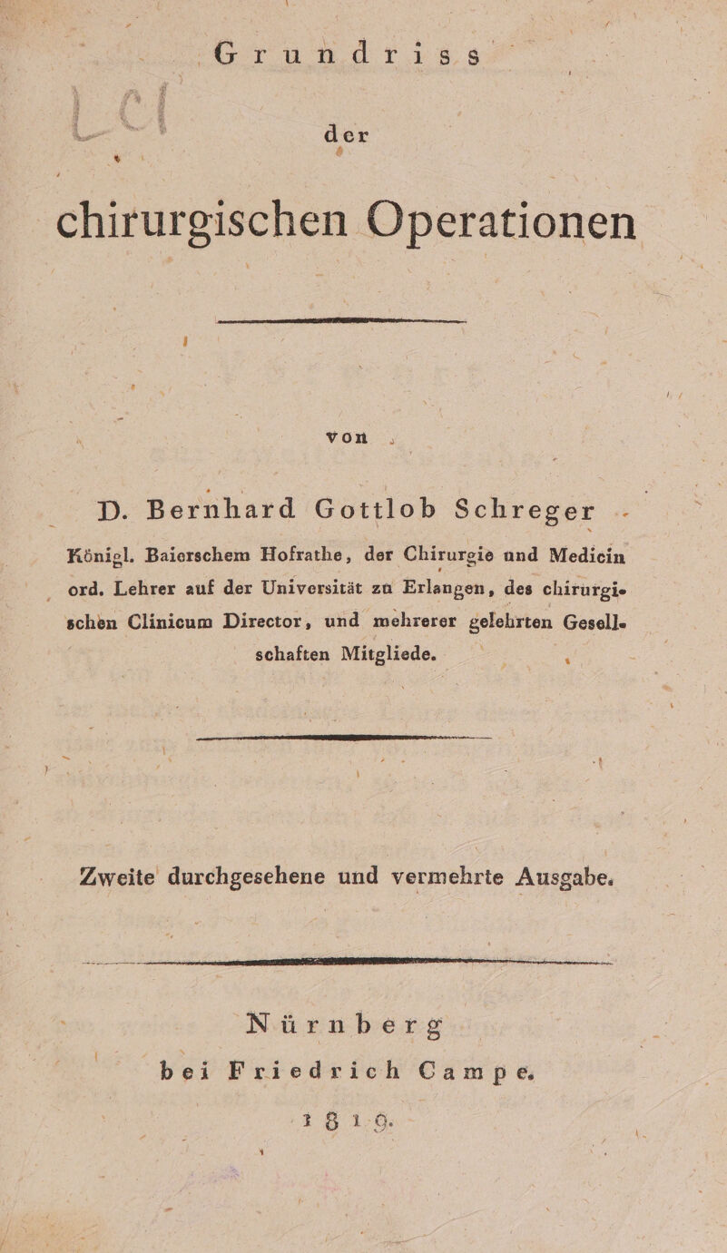 ı Grundrıa0 der s ° chirurgischen Operationen von D. Bernhard Gottlob Schreger - | HKönigl. Baierschem Hofrathe, der Chirurgie and Medicin ‚ ord. Lehrer auf der Universität zu Erlangen, des chirurgie schen Clinicum Director, und mehrerer gelehrten Gesell. schaften Mitgliede. se Nürnberg bei Friedrich Campe 18 1:6