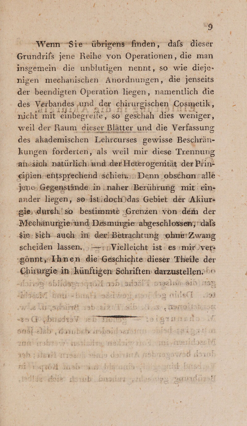 “9 Wenn Sie übrigensfinden, dafs dieser “ Grundrifs jene Reihe von Operationen, die man insgemein die unblutigen nennt, so wie dieje- nigen mechanischen Anordnungen, die jenseits der beendigten Operation liegen, namentlich die des en ‚und ‚der chirurgischen Gpemeuk, nicht mit einbezreile, so geschah dies weniger, weil der Raum dieser Blätter und die Verfassung des akademischen Liehreurses gewisse Beschrän- kungen forderten, als weil mir diese Trennung aiu:sich. natürlich: und.der Heterogenität der Piin- eipien ehtsprechend 'schieh.::; Denn obschonralle - jene, Gegenstände: in ‚naher ‘Berührung “mit än- ander liegen, so-istidoch)das Gebiet der Akiur- ‚giessdurch.'so bestimmte : Grenzen von:dem der Mechänurgievund Desm ingierabgeschlossen; dafs $ie- Sich: -auch: : Bi devi Betrachtung ohnmerZwang scheiden lassen.. , — —: Vielleicht ist: es mir ver: ‚gönnty ‚Ihnen die -Geschichte: dieser Theile der RER ih; PROER: ee EEE o 5 BE Reer ” I.  »-* u « EINE 3 = u x 35 F:dB er ER TER | 3 SE DATDISE 143°, sei =r hr . 2! De | 3 ; &amp; 5 n € 2,9 ah8 u fr ; “ A ’ hi Ei s £ “ u —-. - % Ir “u ” - # N% br | 27 707 ER f 7 ; We N $ RR. a # x r P Nar+&amp; A + ä [rn . r? 4 SE 5 3 %
