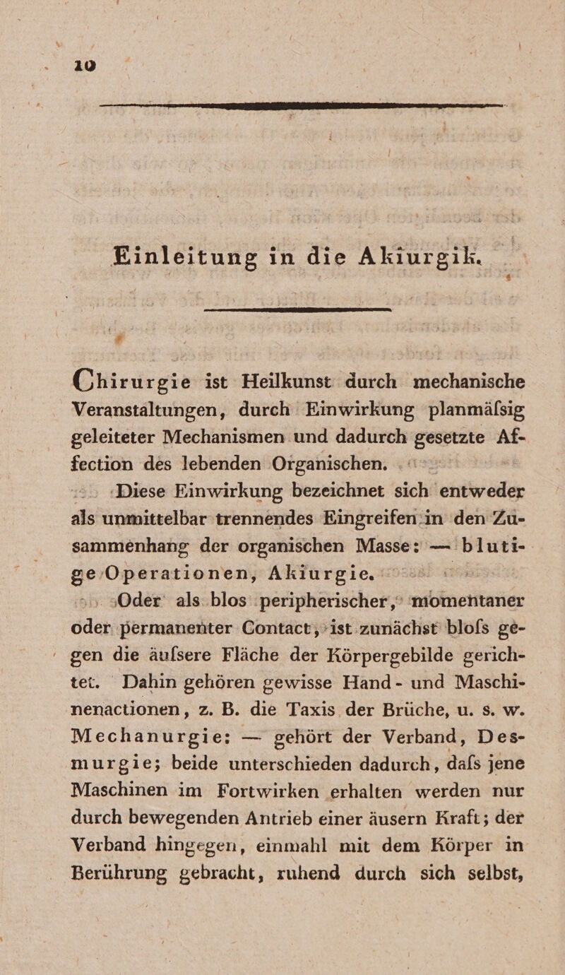 210 Einleitung in die Akiurgik. # Chirurgie ist Heilkunst durch mechanische Veranstaltungen, durch Einwirkung planmäfsig geleiteter Mechanismen und dadurch gesetzte Af- fection des lebenden Organischen. ‚Diese Einwirkung bezeichnet sich entweder als unmittelbar trennendes Eingreifen:in den Zu- sammenhang der organischen Masse: — bluti- ge Operationen, Akiurgie. | | ‚Oder: als: blos :peripherischer,,‘ 'momentaner oder permanenter Contact, ist zunächst blofs ge- gen die äufsere Fläche der Körpergebilde gerich- et. Dahin gehören gewisse Hand- und Maschi- nenactionen, z. B. die Taxis der Brüche, u. s. w. Mechanurgie; — gehört der Verband, Des- murgie; beide unterschieden dadurch, dafs jene Maschinen im Fortwirken erhalten werden nur durch bewegenden Antrieb einer äusern Kraft; der Verband hingegen, einmahl mit dem Körper in Berührung gebracht, ruhend durch sich selbst,