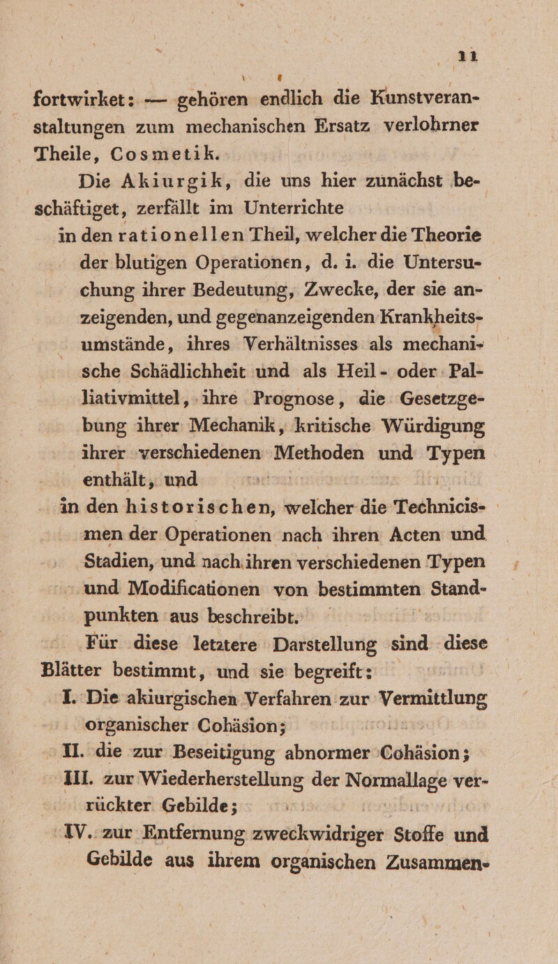 * 1 \ # fortwirket: — gehören endlich die in staltungen zum mechanischen Ersatz verlohrner Theile, Cosmetik. Die Akiurgik, die uns hier zunächst be- schäftiget, zerfällt im Unterrichte in den rationellen Theil, welcher die Theorie der blutigen Operationen, d.i. die Untersu- chung ihrer Bedeutung, Zwecke, der sie an- zeigenden, und gegenanzeigenden Krankheits- umstände, ihres Verhältnisses: als on ERS sche Schädlichheit und als Heil- oder Pal- liativmittel, ‚ihre Prognose, die: Gesetzge- bung ihrer: Mechanik, kritische Würdigung ihrer verschiedenen Methoden und in \ enthält, und in den historischen, welcher die Technicis- | men der Operationen nach ihren Acten und Stadien, und nachiihren verschiedenen Typen und Modificationen von bestimmten Stand- ‚punkten aus beschreibt. Für diese letztere Darstellung sind diese Blätter bestimmt, und sie begreift: L Die akiurgischen Verfahren zur: Vermitlung organischer Cohäsion; i. „2. die zur Beseitigung abnormer Cohäsion; ‚Il. zur Wiederherstellung der N ver- rückter Gebilde; IV. zur Entfernung tere Stoffe und Gebilde aus ihrem organischen Zusammen-