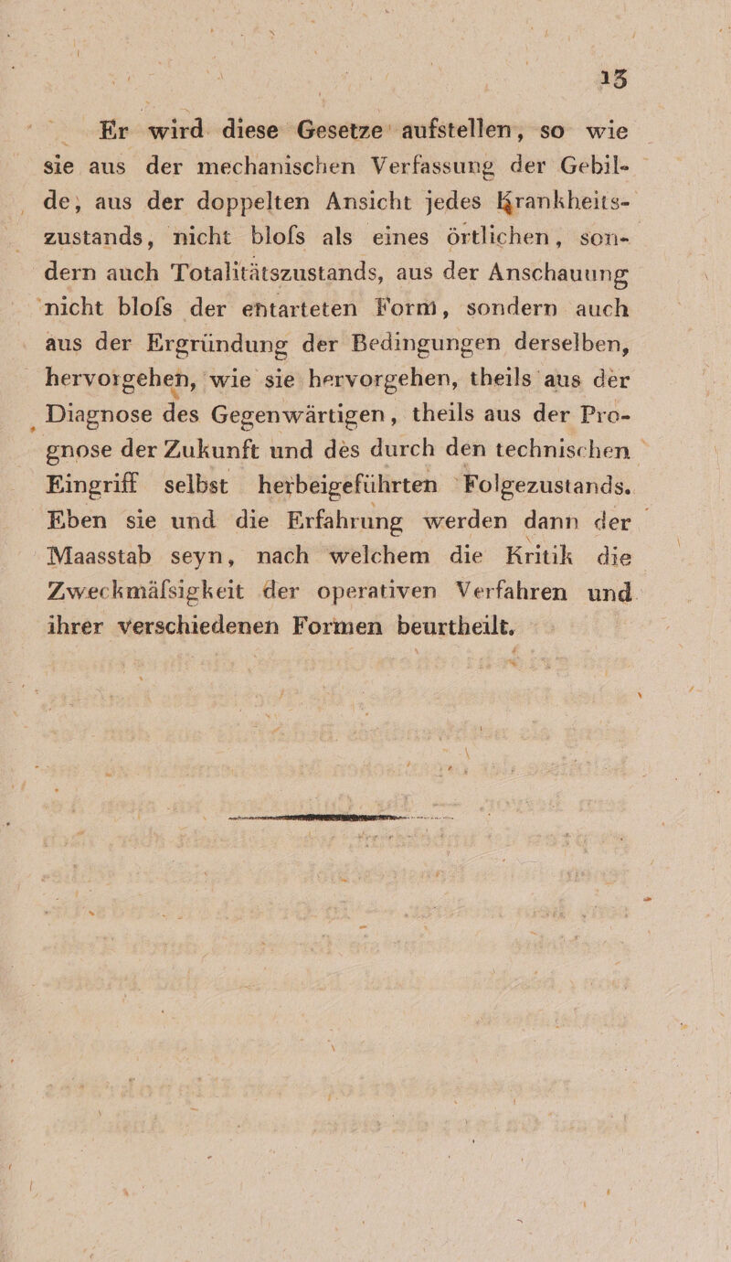 Er wird: diese Gesetze’ aufstellen, so wie sie aus der mechanischen Verfassung der Gebil- de, aus der doppelten Ansicht jedes Krankheits- zustands, nicht blofs als eines örtlichen, son- dern auch Totalitätszustands, aus der Anschauung ‚nicht blols der entarteten Form, sondern auch aus der Ergründung der Bedingungen derselben, hervorgehen, ‘wie sie hervorgehen, theils aus der Diagnose des Gegenwärtigen, theils aus der Pro- gnose der Zukunft und des durch den technischen. Eingriff selbst herbeigeführten 'Folgezustands. Eben sie und die Erfahrung werden dann der Maasstab seyn, nach welchem die Kritik die Zweckmäfsigkeit der operativen Verfahren und ihrer verschiedenen Formen beurtheilt.