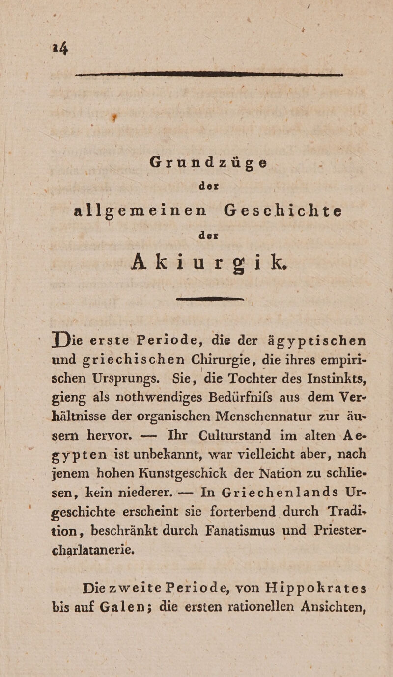 Grundzüge | der | allgemeinen Geschichte der Aki iurgik, Die erste Periode, die der ägyptischen und griechischen Chirurgie, die ihres empiri- schen Ursprungs. Sie, die Tochter des Instinkts, gieng als nothwendiges Bedürfnifs aus dem Ver- hältnisse der organischen Menschennatur zur äu- sern hervor. — Ihr Culturstand im alten Ae- gypten ist unbekannt, war vielleicht aber, nach jenem hohen Kunstgeschick der Nation zu schlie- sen, kein niederer. — In Griechenlands Ur- geschichte erscheint sie forterbend durch Tradi-» tion, beschränkt durch Fanatismus und Priester- charlatanerie. Die zweite Periode, von Hippokrates bis auf Galen; die ersten rationellen Ansichten,