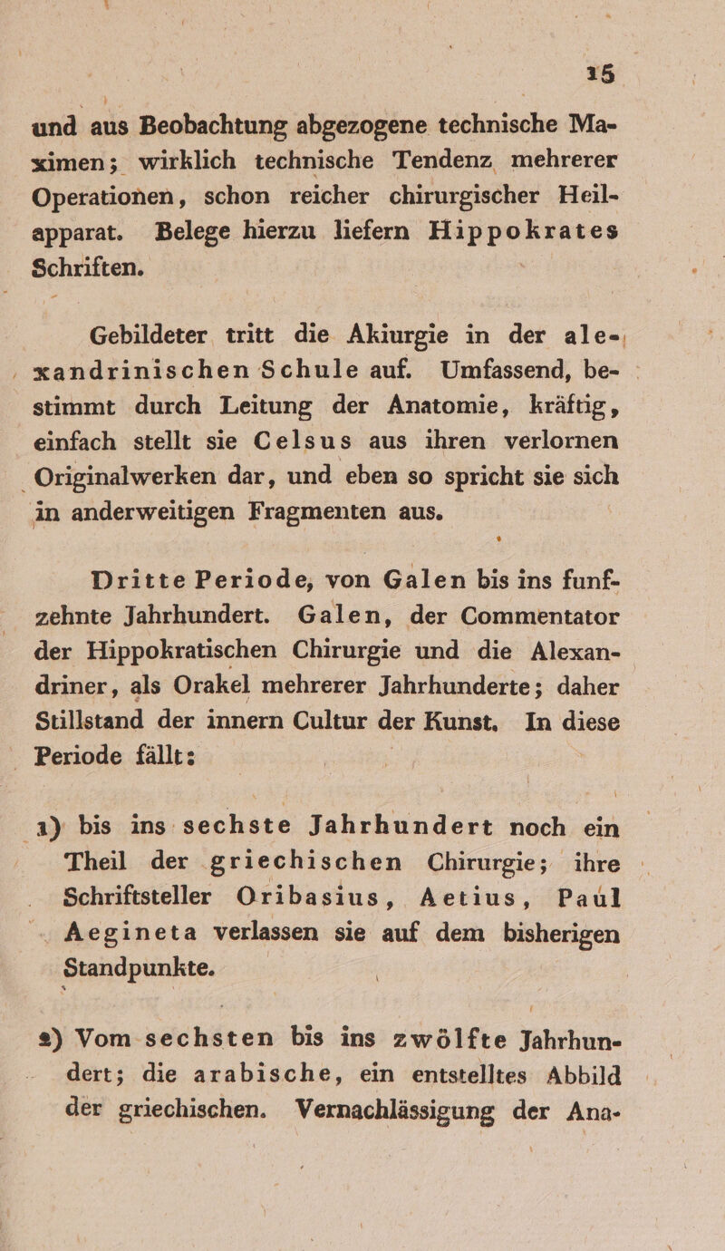 und aus Beobachtung abgezogene technische Ma- ximen; wirklich technische Tendenz mehrerer Operationen, schon reicher chirurgischer Heil- apparat. Belege hierzu liefern Hippokrates Schriften. | Gebildeter tritt die Akiurgie in der ale-, ; xandrinischen Schule auf. Umfassend, be- stimmt durch Leitung der Anatomie, kräftig, einfach stellt sie Celsus aus ihren verlornen _ Originalwerken dar, und eben so spricht sie sich in anderweitigen Fragmenten aus. Dritte Periode, von Galen bis ins funf- zehnte Jahrhundert. Galen, der Commentator der Hippokratischen Chirurgie und die Alexan- driner, als Orakel mehrerer Jahrhunderte; daher Stillstand der innern Cultur der Kunst, In diese Periode fällt: 3) bis ins sechste Jahrhundert noch ein Theil der griechischen Chirurgie; ihre Schriftsteller Oribasius, Aetius, Paul . Aegineta verlassen sie auf dem bisherigen Standpunkte. 2) Vom sechsten bis ins zwölfte Jahrhun- dert; die arabische, ein entstelltes Abbild der griechischen. Vernachlässigung der Ana-