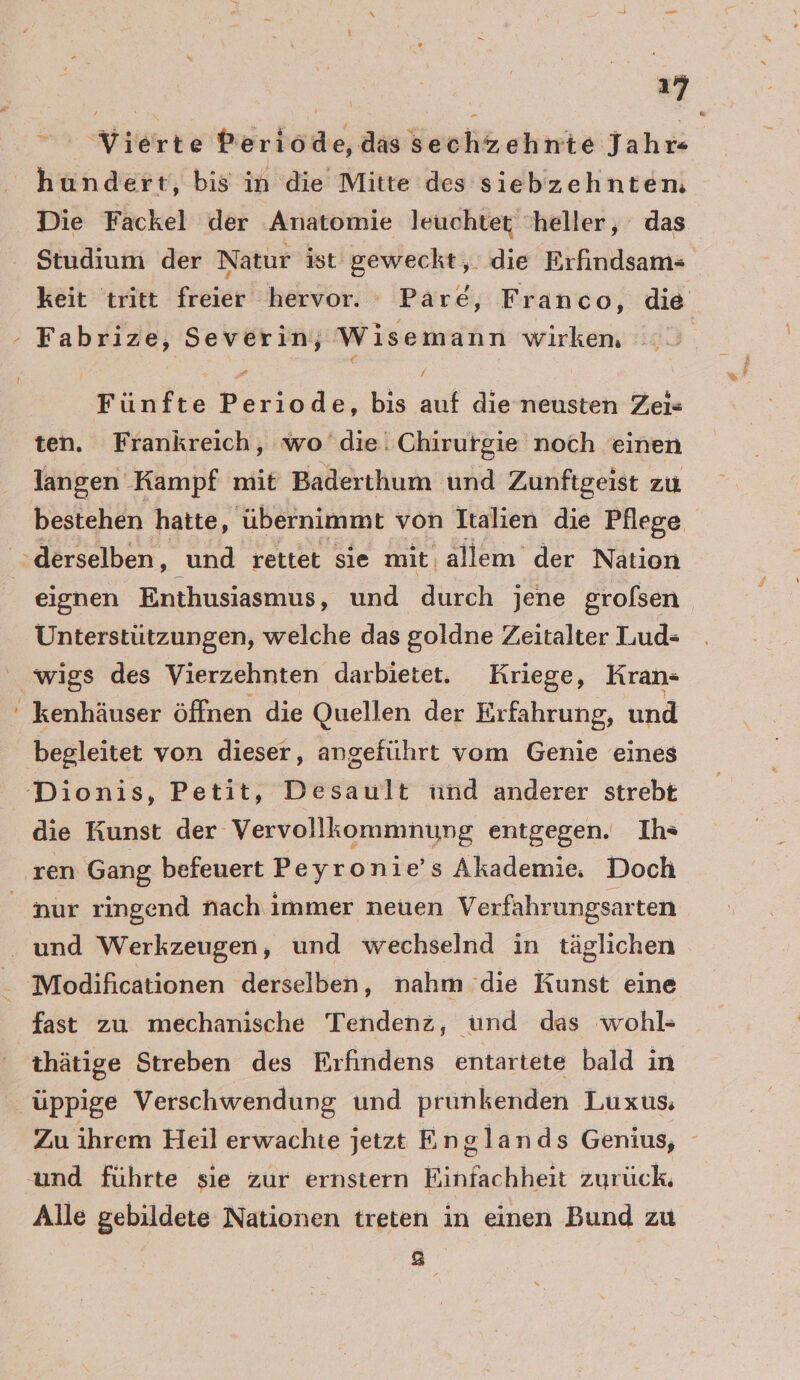 Vierte Periöde,das sechzehnte Jahr hundert, bis in die Mitte des siebzehnten, Die Fackel der Anatomie leuchtet heller, das Studium der Natur ist geweckt, die Erfindsam- keit tritt freier hervor. Pare, Franco, die - Fabrize, Severin, Wise emann wirken, | Fünfte Bde bis auf die neusten Zei« ten. Frankreich, wo die. Chirurgie noch einen langen Kampf mit Baderthum und Zunfigeist zu bestehen hatte, übernimmt von Italien die Pflege derselben, und rettet sie mit: ‚allem der Nation eignen Enthusiasmus, und durch jene grofsen Unterstützungen, welche das goldne Zeitalter Lud- wigs des Vierzehnten darbietet. Kriege, Kran- ' kenhäuser öffnen die Quellen der Erfahrung, und begleitet von dieser, angeführt vom Genie eines Dionis, Petit, Desault ind anderer strebt die Kunst der Vervollkommnung entgegen. Ihs ‚ren Gang befeuert Peyronie’s Akademie. Doch nur ringend nach immer neuen Verfahrungsarten und Werkzeugen, und wechselnd in täglichen Modificationen derselben, nahm die Kunst eine fast zu mechanische Tendenz, und das wohl- thätige Streben des Erfindens entartete bald in üppige Verschwendung und prunkenden Luxus, Zu ihrem Heil erwachie jetzt E nglands Genius, und führte sie zur ernstern Einfachheit zurück. Alle gebildete Nationen treten in einen Bund zu e