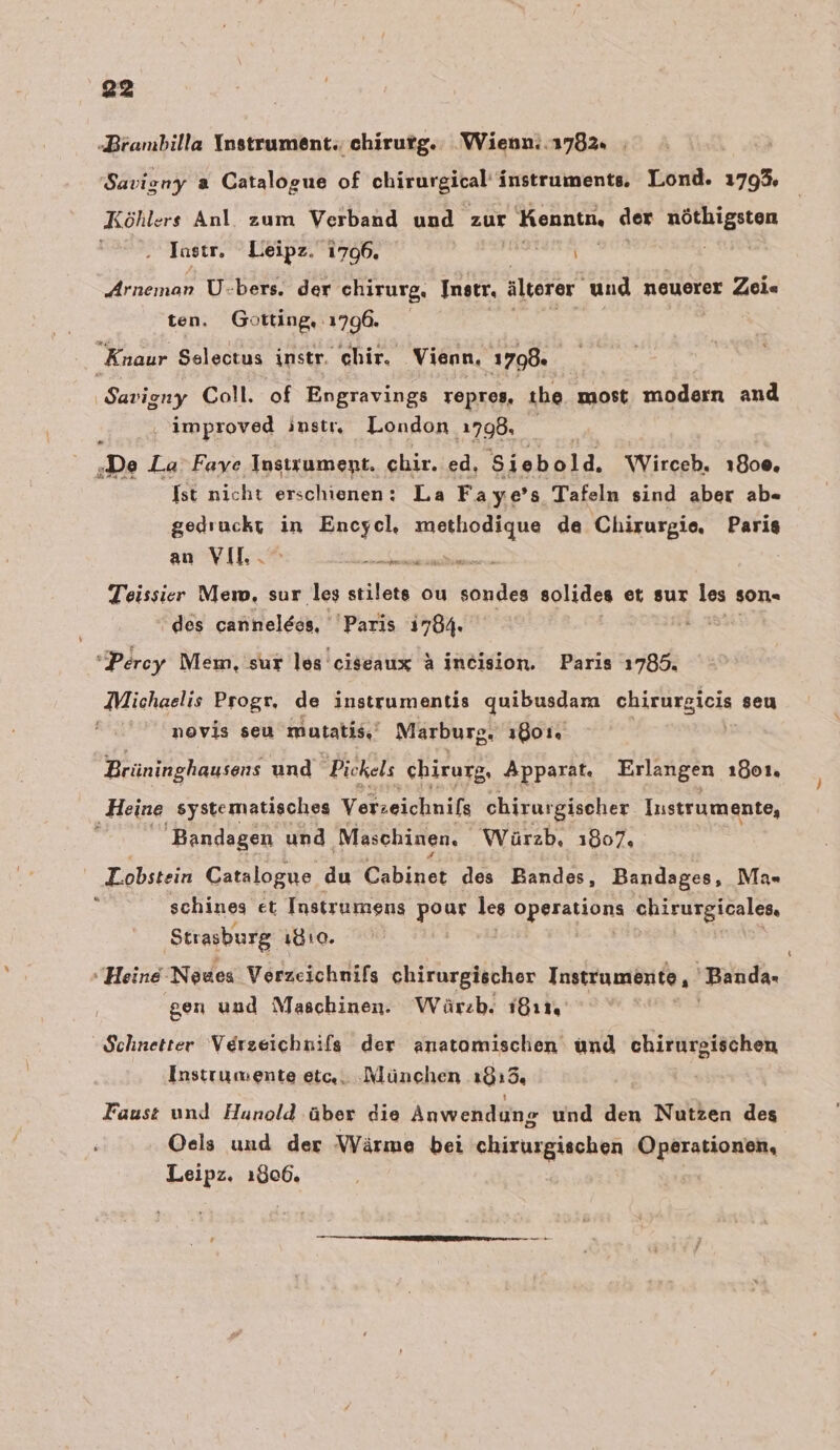 ‚Brambilla Instrument. chirutg. Wienn:.1782. | Savigny a Catalogue of chirurgital’ Instrumente, Lond. 1793 Köhlers Anl zum Verband und zur Kennin. der Bapnanan Jasır, Leipz. 1796. | \ ‚Arneman U-bers. der chirurg, Instr, älterer und neuerer Zei« ten. Götting, 1796. Knaur Selectus instr. chir. Vienn, 1798. Savigny Coll. of Engravings repreg, the most modern and ‚ improved instr, London ‚798. [2 ‚De La Faye Insirument. chir. ed, Siebold. Wirceb. 1800, Ist nicht erschienen: La Fa ye’s Tafeln sind aber ab- gedruckt in Encyel, methodique de Chirurgie, Paris an VIL. en Teissir Mem, sur les stilets ou sondes solides et sur les son« des cannelees, Paris 1784. Be Percy Mem, sur les ciseaux &amp; ineision. Paris 1785. Michaelis Progr, de instrumentis quibusdam ehirurgicis seu . nmovis seu mutatis,‘ Marburg. 1801. Brüning ghausens und Pickels chirurg, Apparat. Erlangen 1801 ‚Heine systematisches Verzeichnifs chirurgischer Instrumente, Bandagen und ‚Maschinen, Würzb, 1807, ' Tobsken Catalogue du Cehihet des Bandes, Bandages, Ma= schines et Instrumens pour les operarions chirurgicales, Strasburg 1810. “ “Heine Neues Verzeichnifs chirurgischer Instrumente, Banda, gen und Maschinen. Wärzb. ı8ı1, Schnetter Verzeichnils der anatomischen und chirurgischen Instrumente etc,. ‚München 1919% Faust und Huanold über die Anwendung und den Nutzen des Oels und der Wärme bei chirurgischen Operationen, Leipz. 1806.