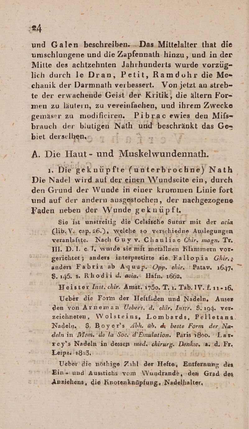 und Galen beschreiben.....Das Mittelalter that die umschlungene und die Zapfennath hinzu, und in der Mitte des achtzehnten Jahrhunderts wurde vorzüug- lich durch le Dran, Petit, Ramdohr die M«- chanik der Darmnath verbessert. Von jetzt an streb- te der erwachende Geist der Kritik, die ältern For- men zu läutern, zu vereinfachen, End ihrem Zwecke gemäser zu modificiren. Pibrac ewies den Mifs- brauch der blutigen Nath und beschränkt das Ge- biet der selben.- we 4% A. Die Haut - und Muskelgundenkärhe* I Die Ber nüp fie (unterbrochne) Nath Die Nadel wird auf der einen Wundseite ein, durch den Grund der Wunde in einer krummen Linie fort und auf der andern ausgestochen, der nachgezogene Faden neben der Wunde geknüpft, Sie ist unstreitig die Celsische Sutur mit der acia (lib,V. cap. 26.), welche so verschiedne Auslegungen veranlafste. Naclı G uvv. Chaulfeo Chir, magn. Tr. IM. D.I. 0.T. wurde sie mit metallnen Klammern vor- gerichtet; anders interptetirte sie, Fallopia Ghir.; anders Fabriz ab Aquap.'Opp. 'ohir..! Patav, 1647. 8.1345. s. Rhodii d. acia.: Hafn. 1662, | Heister Inst. chir. Amst, 1750. T. ı. Tab. IV. f. 11-16, Ueber die Form der Heftfäden und MRS Auser den von Arneman Üebers. d. chir, Instr. 8.194. ver a Wolsteins, Lombards, Belloranı, Nadeln., 8. Boyer’s Abh. üb. &amp; beste Form der Na- deln in nr; de la Se d' Einulation. Paris 1800. Lare sey”s Nadeln in dessen med. chirurg. Denku, 'a..d. Fr. Leipzs 2813, Ueber’ die nöthige Zahl der Hefte, Bitten: des Eine und Ausstichs vom WVundrande, den Grad des Anziehens, die Knotenknüpfung, ‚Nadelhalter, 8