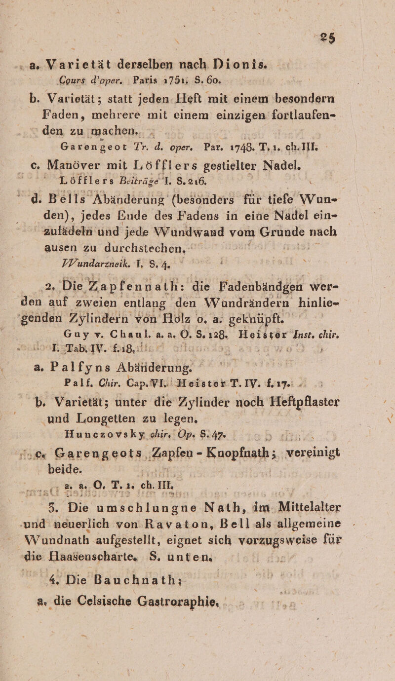 ‚4 Varietät derselben nach Dionis. ‚Cours d’oper. Paris 1751. 8.60. . b. Varietät; statt jeden Heft mit einem 'besondern Faden, mehrere mit einem ee Aa AnIen- ‘den zu machen, ; Garengeot Ir.d; oper. Par. 1748. T. 1. ch.IIE. c. Manöver mit Löfflers gestielter Nadel. Löfflers Beiträge L 8.216. Ä \ d. Bells Abänderung‘ (besonders für tiefe Wun- den), jedes Eude des Fadens in eine Nadel ein- zufädeln und jede Wundwand vom Bei nach ausen zu durchstechen. 2,2 VW undarzneik. LS 4. RE ER N oe Die Zapfennath: die Fadenbändgen wer- den auf zweien entlang den Wündrändern hinlie- genden Zylindern von Holz o. a. geknüpft. Guyv. Chaul, a a. 0. S+ 128 ie du. chir. T.TabIYV. 18, ta | 5‘ a. er Anaähhuhhe ; ee Palf. Chir, Cap. VI. ‘Heister T. IV. Lime. b. Varietät; unter die Zylinder noch Blaster und Liongetien zu legen, Hunczovsky chir, Op. 8:47 2 50 Garen yon, Aapien - Kuopfnath; = kereinigh beide. ut aa 0. T.ı. ch. ML 5. Die umtehlun gne Nath, im Mittelalter ‚und neuerlich von Ravaton, Bellals allgemeine Wundnath aufgestellt, eignet sich rk für ‚die Elaasenscharte, S. unten, | 4 Die Bauchnath: a, die Celsische Gastroraphie, .