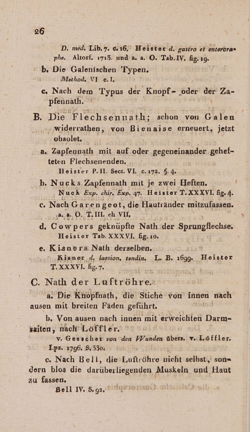 D. med, Lib.7. © 16,‘ Heister d, gastro et enteröra» phe. Altorf. 1715. und a. a. O. Tab.IV. is 19. b. Die Galenischen 'Typen. Method. VI e.I. z c. Nach en iu der Knopf- ‚oder der Za- EREDRENN.T B. Die Flechsennath; schon a inlen '‚ widerrathen, von Bi enaise erneuert, jetzt obsolet, a. Zapfennath mit auf oder nach, gehef- teten Flechsenenden, | Heister P.II. Sect, VL c.ı72. $.4% b. Nucks Zapfennath mit je zwei Heften. ‚Nuck Exp. chir. Exp. q7. Heister T. XXXVI. fig. 4. c Nach Garen geot, die Hautränder mitzufassen. m, @, 0. T.IIE ch VIE, d. Cowpers geknüpfte Nath der. SprnnyHeckän Heister Tab. XXXVL fig.ıo. e. Kisners: Nath derselben. | Kisner d, lassion, tendin. L. B. 1699. Heister T.XXXVL. fig.7. C. Nath der eftröhries a. Die Khopfnath, die Stiche von innen Ar ausen mit breiten Fäden geluhrn, &gt; b, Von ausen nach innen mit erweichten Darm- saiten, nach’ Löffler. v, Gesscher von den FVunden bh v. Ratbkar Lpz. 3796. 553 530; e. Nach Bell, die Lafirähre bio velbstii son« dern blos die darüberliegenden | Muskeln und Haut zu fassen, Bell IV, 5.92.