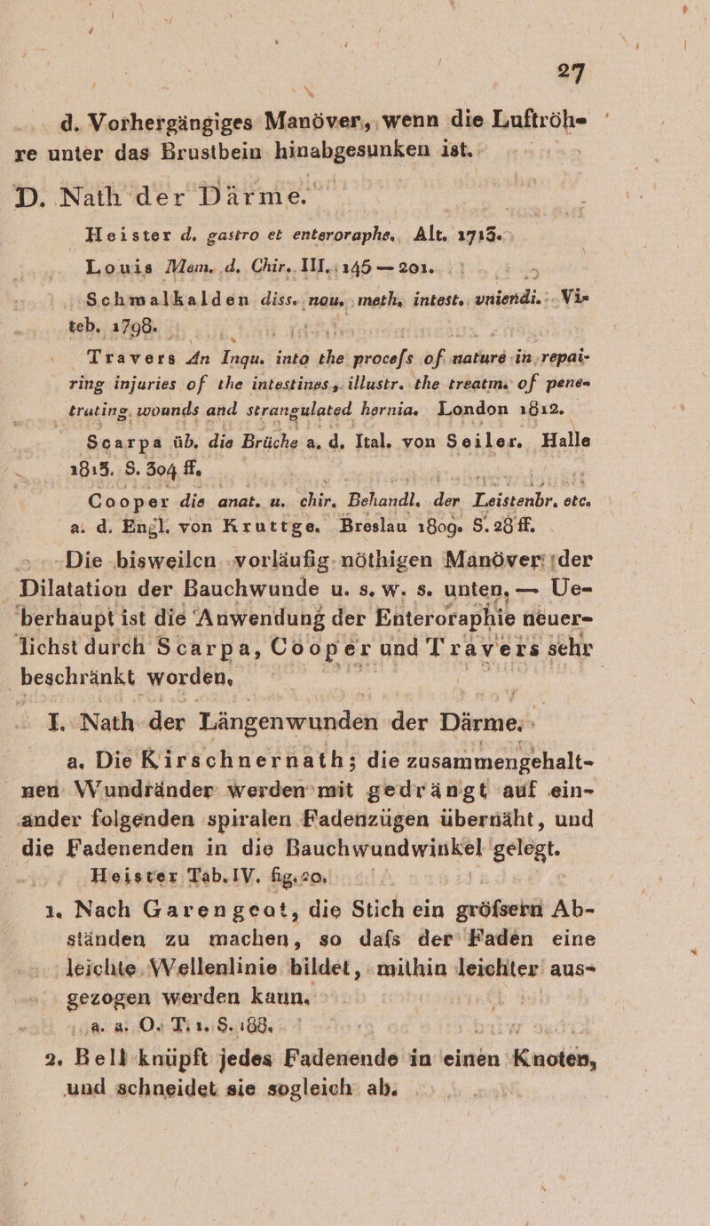 .. d. Vorhergängiges Manöver, , wenn die Luftröh- re unter das Brustbein: hinabgesunken ist. D. Nath der Därme Sana Heister d. gastro et enteroraphe,, Alt. 1713. Louis Mem..d. Chir, IN. 145 — 201. N % Schmwärhkelden de. mau. meth, intest. ERWENE ‚Vi= teb, ‚1790. A Travers An Ingu. into » laendinke uf nature :in,repai- ring injuries of ıhe intestines,. illustr. the treatm.' of pene- trating, wonnds and strangulated hernia. London 1812. | a‘ Scarpa üb, die Brüche a ; Ttal. von Seiler. Halle 1813. S. 504 fs Coo per die anat. u. eher, Behandl, dan Eier, elc. a. d. Engl. von Kruttige, Breslau 1809. S.2öf. -Die bisweilen vorläufig: nöthigen Manöver: :der Dilatation der Bauchwunde u. s. w. s. unten, — Ue- 'berhaupt ist die Anwendung der Enteroraphie neuer- lichst durch Scarpa, Coope er and Travers ‚sehr ‚beschränkt worden, | E, Nath. dor Längenwunden dir Därme: a, Die Kirschnernath; die zusammengehalt- zen: \Vundränder werden’mit gedrängt auf ein- ‚ander folgenden spiralen. Fadenzügen übernäht, und die Fadenenden in die DA AURURIA WERD) GE Heister Tab.IV. fig.co, | 1. Nach Garengeat, die Stich ein griech Ab- ständen zu nick, so Jafs der’ Faden eine ‚leichte. Wellenlinie bildet, mithin Iemällc! aus- ar werden kaun, a 3 O4 Tin. S. 188. 2. Bell knüpft jedes Fadenende in einen 1 Kuodehe, und schneidet sie sogleich: ab.