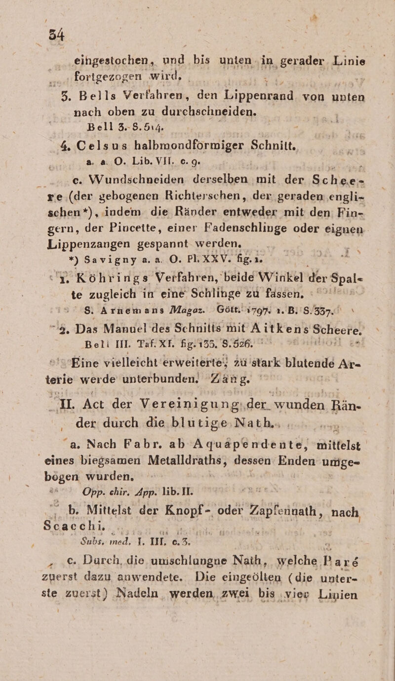 eihgestochen, an bis unten ‚in gerader Linie forigezogen wird, j &gt;, Bells Ver fahren, den ee von ee nach oben zu durchschneiden. Bell 3.8. 514. 4 Celsus halbmondformiger Schnitt. a. a ©. Lib. VII. c.9. } c. Wundschneiden derselben mit der Schdias re.(der gebogenen Richterschen, der ‚geraden engli- schen*), indem die Ränder entweder mit den Fin- gern, der Pinceite, einer Fadenschlinge oder eignen Lippenzangen gespannt werden. EN SER Pit &gt; Savigny a.2. ©. Pl. xXV. fig. ı 1» j e 2. Köhrings Verfahren, beide Winkel der Epal- te zugleich in eine Schlinge zu fässen, :°°*' &gt; 8 Arnemans Magaz. Gött. 1797. ı. B. 8.337. \ 2, Das Manuel des Schnitis mit Aitkens Bee Betli III. Taf.XT. fig.135. 8.526. 'sEine vielleicht erweiterte, zü stark blutende Ar- terie werde unterbunden. Zan B- u. Act der Vereinigung, der. elree Bin. | der durch die blutige;Nath.. “a. Nach Fabr, ab Ko ea iitfelst eines biegsamen en ih Enden umge- bogen wurden. Opp. chir. App. lib. I. b. Mittelst der N 5 oder Zäöteageik ach ELCH Subs. ıned. B II, C. 3. . .&amp; Durch, die unischlungne Naıh; welche, Pars zuerst dazu anwendete. Die siebenlien (die unter- ste zuerst) Nadeln werden, zwei bis ‚vier Linien |