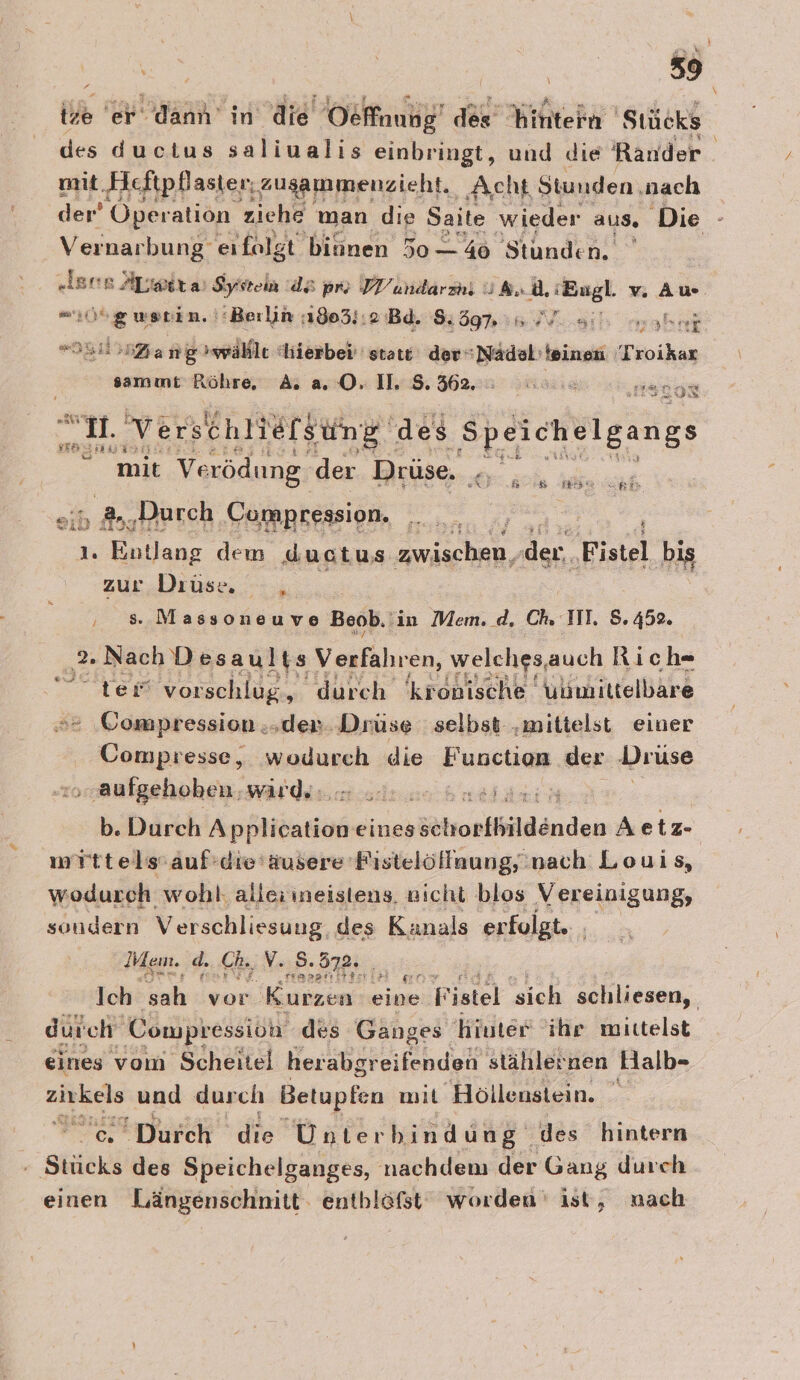 ide er dann in die Oefnung’ des Hinten ‚Stücks des ductus saliualis einbringt, und die Rander mit Heftpflaster; ausammenzieht. Acht Stunden ‚nach der’ Öperation ziehe man die Saite wieder aus. Die - Vernarbung eifalgt binnen 5o— 46 Stunden. | ‚ers Apwira System ds pro VY’undarzn, U. ” ‘Engl v Aw 06 g werin. ‘Berlin :1803}:2 Bd. 59:6 WVL-eil: mahen DEinZang&gt;wähle hierbei statt der“Nädel'teinen Troikar sammt Röhre, A a0. 118.362. : “se ESTON r „Verschliefsung des ‚Speichelgangs mie Verödung. der Drüse. _ bh, ‚Durch Cumpression. ui | Rn Entlang dem ductus ne, der. Fistel bis zur.Drüse, .--;; Be er ee Beob. in Mem. d, Ch. III. S. 452. 2. Nach D esaults Verfahren, welches,auch Rich- ter vorschlug, durch 'kronische Ulmiltelbare &gt;= Compression.,den Drüse selbst ‚mittelst einer Compresse, wodurch die Function der Drüse aufgehoben. wird. SE ET b. Durch Apfliöntieire eines söhorfbildänden Aetz- mYttels:auf:die'äusere Pistelöllaung, nach Louis, wodurch wohl, alleiineistens, nicht blos Vereinigung, sondern Verschliesuug, des Kanals erfolgt. | Mem. d. ‚Ch., , V. 8.872. 5: Ich sah vor Kubzen eine: Fistel “sich schliesen, durch“ Compressioh des Ganges Hinter ihr mittelst eines vom Scheitel herabgr eifenden stählernen Halb- ee und durch Betupfen mit ‚Höllenstein. = ‘Durch die Unter bindung‘ des hintern » Sticks des Speichelganges, nachdenı der Gang durch einen Längenschnitt. entbläfst worden‘ ist, nach