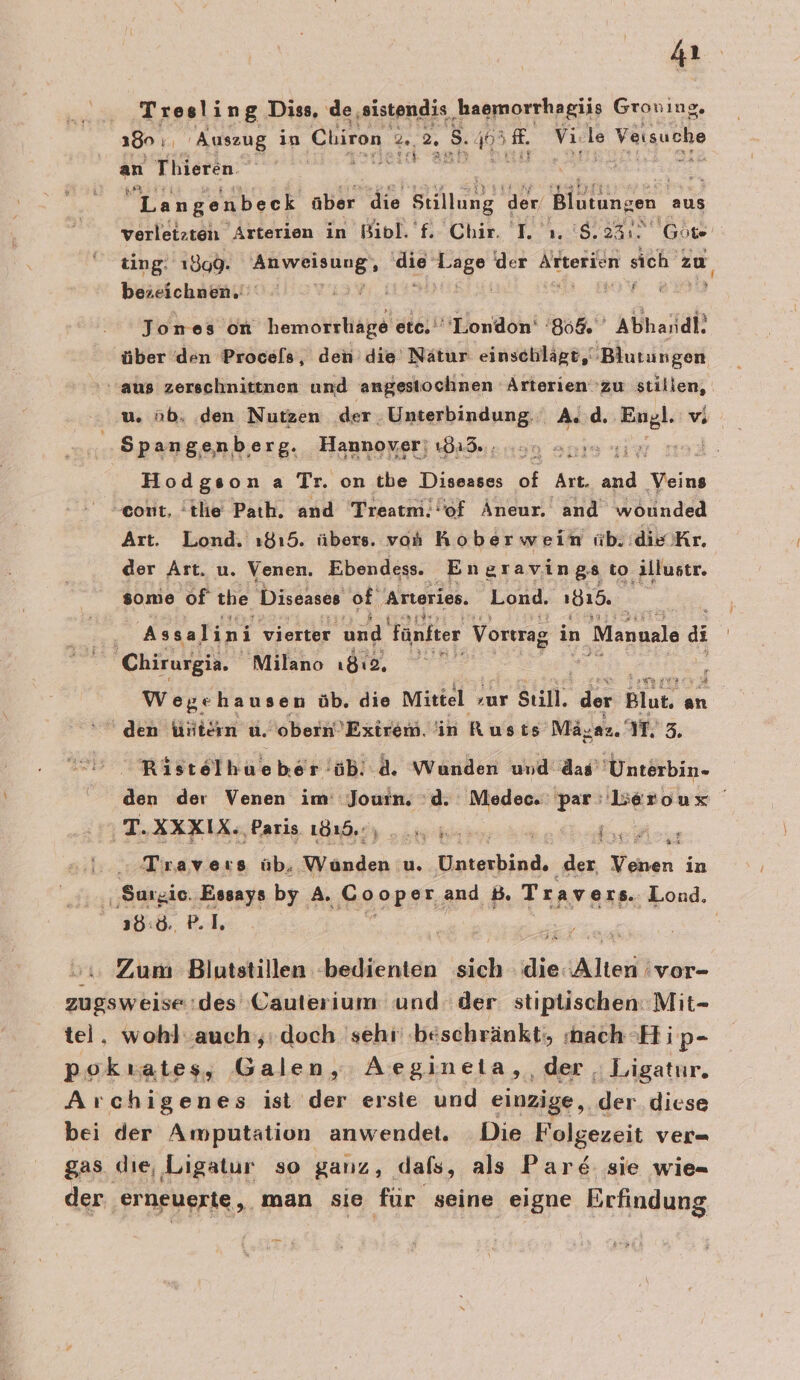 Tresling Diss, de ‚sistendis ER Groning. 180 1, Auszug in Chiron 2. 2. S Ä EA. vi. le ‚Vatsuche an Thieren. i u Langenbeck über die Stillung der, Blutungen. aus £ ting. 1899. Se Buch er der Altterien sich zu bezeichnen. | Jones on hemorrhiäge etc. a ah 808, a über den Procels, den die Nätur einschlägt, Blutungen aus zerschnittnen und angestochnen Arterien zu stillen, u. üb. ‚den Nutzen der. Unterbindung. . A..d. re vi .. Spangenberg. Hannover! a3. 430 zum Hodgson a Tr. on tbe Diseases of Art. Er hin cont, tlie Path. and Treatmi.! of Äneur. and wounded Art. Lond. 1815. übers. von Kober wein iib: die Kr. der Art. u. Venen. Ebendess. En gravin 88 to. ‚illustr. some of the Diseases of Arterien. Lond. 1818. Ä Assalini vierter und Fünfter Vortrag in Manuale ai Chirurgia. Milano ı8ı2, i Wegehausen üb. die Mittel zur FRENM der Blut, an den Wvitern u. 'obern’Exirem. in Rusts Ma; yaz 2 M. 3. Rss lu äb. a. Wunden und das’' Unterbin- yyrar TE AXKIX. Paris 181.7, 0. 5 N » Travers üb, Wunden u, Unterbind, der, Venen in 38:0 P.l. Zum Blutstillen -bedienten sich die: Alten 'vor-