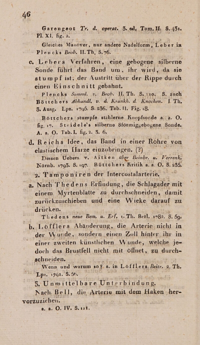 ‚23, 3% -Plencks Beob. II.Th, 8.76. c. Lebers Verfahren, eine Ayers silberne Sonde führt das Band um, ihr wird „.da sie stumpf ist, der Austritt über der Rippe durch einen Einschnitt gebahnt. Plencks Samnl. v. Beob. II. Th. S. z10. S., auch Brrtek ers handle, Krank AcRnsden* 1 The 3. Ausg. Lpz. 1799. 5.236. Tab. Il. Fig. ı8. Böttchers ' stumpfe stählerne Knopfsonde a. a. O. fie. 17. Steidele’s silberne Sförmiggebogene Sonde. A. a. O. Tab.I. fig. 2. 3. 6. | -d. Reichs Idee, das Band in einer Röhre von elastischem Llarze einzubringen. (?) Aug Dessen Uebers. v. Aitken über Beinbr. u Verrenk. Nürnb. 1793. 8. 197. Böttchers Rritik a.2.0. S. 235. 2. Tamponiren der Intercostalarterie. a Nach Thedens Erfindung , die Schlagader mit einem Myrtenblatte zu durchschneiden, damit : zurückzuschieben und eine Virke dasenf zu drücken. Thedens neue Bem. u. Erf. ı. Th. Beil. 1782. 5. 59: b. Löfflers Abänderung, die Arterie nicht in ‚der Wunde, sondern einen Zoll hinter ihr in einer zweiten künstlichen Wunde, welche je- doch das Brustfell nicht mit öffnet, zu durch- schneiden, | | Wenn und warum so? 8. in 1 Loöftlers, Baier. 2. Th. pr. 1791. 'S.5h. 5.Unmittelbare nee tedunn Nach. Bell, die Arterie mit dem Haken ‚her- vorZuziehen,. a. a. ©. IV. S. ut.