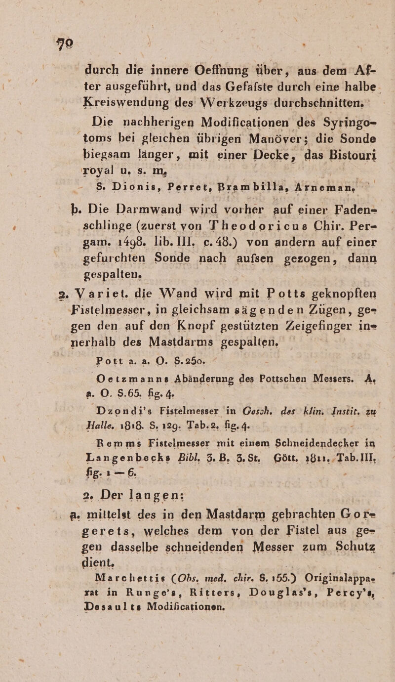 79 durch die innere Oeffnung über, aus dem Af- ter ausgefuhrt, und das Gefafste durch eine halbe. Kreiswendung des Werkzeugs durchschnitten, Die nachherigen Modificationen des Syringo- 'toms bei gleichen übrigen Manöver; die Sonde biegsam länger, mit einer Decke, ‚das Bistouri royal u. s. m, S. Dionis, Perret, Brambilla, Kreml! schlinge (zuerst von Theodoricus Chir. Per- gam. 1498. lib. IIl. c.48.) von andern auf einer gefurchten Sonde nach aufsen gezogen, dann gespalten. Pott a. a. O. $.250. Oe tzmanns Abänderung des Pottschen Messers. A, a. ©. 5.65. fig. 4. Dzondi’s Fistelmesser in Gesch. des klin. Instit, zu Halle. 1818. S. 129. Tab.2, fig. 4. Remms Fisteimesser mit einem Schneidendecker in Langenbecks Bibl. 5.B, 3,$t, Gött. ı811,.Tab.IIl, fig. 1— 6. 2. Der la ngen: gerets, welches dem von der Fistel aus ‚ge- gen dasselbe schneidenden Messer zum Schutz dient, Marchettis (Obs. med, chir. $. 155.) Drieimlsßpn, zat in Runge’s, Ritters, Douglas’ s, Percy’s, Desaults Modificationen.