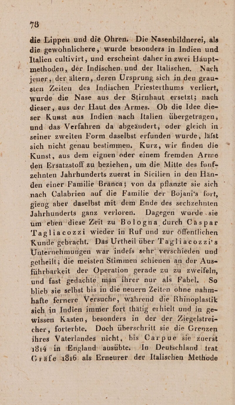 die Tippeli und die Ohren. . Die Nasenbildnerei, als die: gewöhnlichere, wurde besonders in Indien und Italien cultivirt, und erscheint daher in zwei Häupt- methoden, der Indischen nod der Italischen. Nach jener „der ältern,. deren Ursprung sich in. den grau- sien Zeiten des Indischen Priesterthums- verliert, wurde die Nase aus der Stirnhaut ersetzt; nach dieser, aus der Haut des Armes. Ob die Idee die- ser Kunst aus Indien nach Italien übergetragen; und. das Verfahren da abgeändert; oder gleich in. seiner zweiten Form daselbst erfunden wurde, lafst sich nicht genau bestimmen. Kurz, wir finden die Kunst, aus dem eignen oder einem fremden Arme den Ersatzstoff zu beziehen, um die Mitte des funf- zehnten Jahrhunderts zuerst in Sicilien in den Hän- den einer Familie Bränca; von da pflanzte sie sich nach Calabrien auf die Familie der Bojani’s fort, sieng aber daselbst mit dem Ende des sechzehnten Jahrhunderts ganz verloren. Dagegen wurde .sie um eben diese Zeit zu Bologna, curch Caspar Tagliacozzi wieder in Ruf und zur öffentlichen Kunde gebracht. Das Urtheil über Tagliacozzvs Unternehmungen wär indefs sehr‘ verschieden und getheilt; die meisten Stimmen schienen an der Aus« führbarkeit der Operation gerade zu zu zweifeln, und fast gedachte. man ihrer nur als Fabel. So blieb sie selbst bis in die neuern Zeiten ohne ah hafte fernere Versuche, während die Rhinoplastik sich in Indien immer fort thätig erhielt und in ge- wissen Kasten, besonders in der der Ziegelstrei- cher, forterbie, Doch überschritt sie die Grenzen ihres Vaterlandes nicht, bis Carpue sie zuerst 1814 &gt;ın England: ausübte; ‘In: Deutschland trat Gräfe 1816: als Erneurer der Italischen Methode