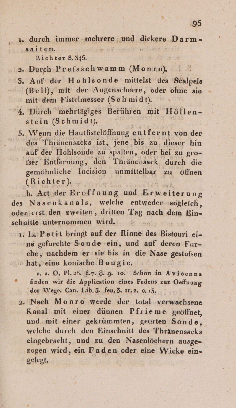 :95 ı. durch immer mehrere. ‚und Sichere Darm- saiten. Richter $. PR 2.:Durch Prefsschwamm (Monro), 5, Auf der Hohlsonde mittelst des ‚Scalpels (Bell), mit der Augenscheere, oder ohne sie ‘ mit'dem Fistelmesser (Seh midt). ‘4. Dürch mehrtägiges Berühren. mit Höllen- stein (Schmidt). = ‚Wenn die Hautfistelöffnung entfernt von der a Thränensacks” ist, jene bis zu. dieser hin auf der ‚Hohlsonde | zu spalten, oder bei zu gro- 'fser Entfernung, den Thränensack durch die gemöhnliche Incision unmittelbar zu öffnen RR ST? | b. Acti.der Er öffnung und Erkeilarine des Nasenkanals ‚ welche entweder sogleich, oder:erst. den zweiten, dritten Tag nach dem Ein- schnitte unternommen SE 2: 1#°Petit bringt auf der Rinne des Biehur ei- ne gefurchte Sonde ein, und auf deren Fur- che, nachdem 'er sie bis in die Nase gesiolsen &gt; hat, eine konische Bougie. a. a. ©. Pl. 26. £.7.8. 9. i0. Schon in Avicenna ’ finden wir die Application eines Fadens zur Oeffnung der Wege. Can. Lib. 3. fen.3. tr.2. c. ı5. 2. Nach Monro werde der total -verwachsene Kanal mit einer dünnen Pfrieme geöffnet, und. «wit einer gekrümmten, geörten Sonde, welche durch den Binschnitt des 'Thränensacks eingebracht, und zu den Nasenlöchern ausge- zogen wird, ein Faden ‚oder eine Wieke ein- gelegt. Es