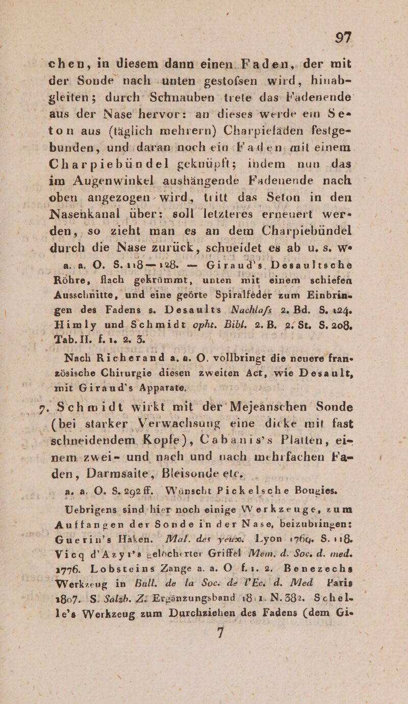 chen, in diesem dann einen. Faden, der mit der Sonde nach unten gestofsen wird, hinab- ‚gleiten; durch Schnauben trete das Fadenende aus der Nase hervor: an dieses werde ein Se= ‚ton aus (täglich mehrern) Charpieläden festge- bunden, und:daran: noch ein Faden; ait einem. Charpiebündel geknüpft; indem nun das im Augenwinkel aushängende Fadenende nach oben angezogen- wird, tritt das Seton in den Nasenkanal ‚über: ‚soll letzteres erneuert wer- den, so zieht man es an dem Charpiebündel durch die Nase zurück, schueidet es ab u. 5. w* a..a 0. 5. 18— 128. Giraud’s Desaultsche Röhre, flach gekrümmt, unten mit einem schiefen Ausschnitte, und eine geörte Spiralfeder zum Einbrin- gen des Fadens s. Desaults Nachla/s 2.Bd. 5. 124 Himly und Schmidt opht. Bibl. 2.B. 2.5t. 2: 200» Tab. II. nr 65 Nach Rich erand a.0. O. vollbringt die nouere fran- zösische Chirurgie diesen zweiten Act, wie Desault, mit Giraud's Apparate, 2. Schmidt wirkt mit der’ Mejeanschen Sonde (bei star ker Verwachsung eine dicke mit fast “schneidendem. Kopfe), Cabanis’s Platten, ei- nem-zwei- und nach und sach mehrfachen Fa- den, Darmsaite,, Bleisonde etc, | a... ©. 8.292 f. Wünscht Pickelsche Bougies. Uebrigens sind hier noch einige wv erkzeuge, zum Auffangen der Sonde in der Nase, beizubringen: Guerin’s Haken. Mal. des yeux. Lyon ı176q. S. sı&amp;. Vicq d’Azyı’s gelücherter Griffel Mem. d. Soc. d. med. 3776. Lobsteins Zange aa. 0 £ı. 2. Benezechs Werkzeug in Bull. de la Soc. de l’Ec d. Med Paris 1807. S! Salab. Zi Ergänzungsband 18:1. N.582. Schel. le’s Werkzeug zum Durchziehen des Fadens (dem Gi. 7