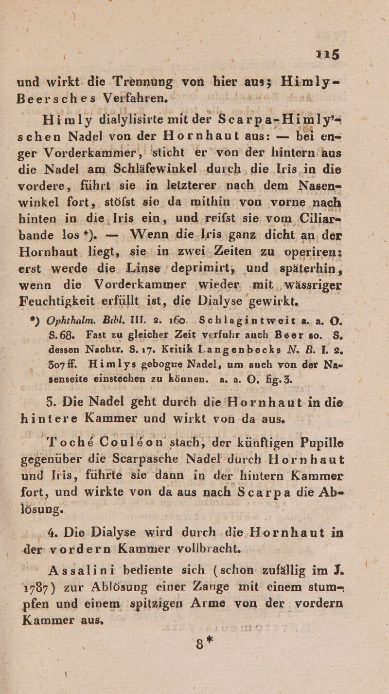 und wirkt die Trennung von hier ee Run Beersches Verfahren, | Himly dialylisirte mit der Scarpa-Himly- schen Nadel von der Hornhaut aus: — bei en- ger Vorderkammer, sticht er von der hintern aus die Nadel am Schläfewinkel. durch. die Iris.in die vordere, führt sie in letzterer, nach dem Nasen- winkel fort, stöfst sie da mithin: von vorne nach hinten in die; Iris ein, und reifst sie vom Ciliar- bande los*). — Wenn die.lris ganz dicht an, der Hornhaut liegt, sie in zwei,Zeiten zu operiren; erst werde die. Linse ’deprimirt, und späterhin, wenn die Vorderkammer wieder ‚mit, wässriger Feuchtigkeit erfüllt ist, die Dialyse gewirkt, *) Ophthalm. Bibl. III. 2. 160. Schlagintweita.a 0. 8.68. Fast zu gleicher Zeit verfuhbr auch Beer so. $, dessen Naohtr. $. ı7. Kritik Langenbecks N. B. Le, 307f. Himlys gebogre Nadel, um auch von der Na- senseite einstechen zu können. a..a. O. fig. 3. 5. Die Nadel geht durch die Hornhaut in die hintere Kammer und wirkt von da aus. Toch&amp; Coul&amp;on stach, der künftigen Popille gegenüber die Scarpasche Nadel durch Hornhaut und Iris, führte sie dann in der hiutern Kammer fort, und wirkte von da aus nach Scarpa die Ab- sang; 4. Die Dialyse wird durch .die Hornhaut in der vordern Kammer vollbracht. ' Assalini bediente sich (schon zufällig im J. 1787) zur Ablösung einer Zange mit einem stum- pfen und einem spitzigen Arme von der vordern Kammer aus, g*