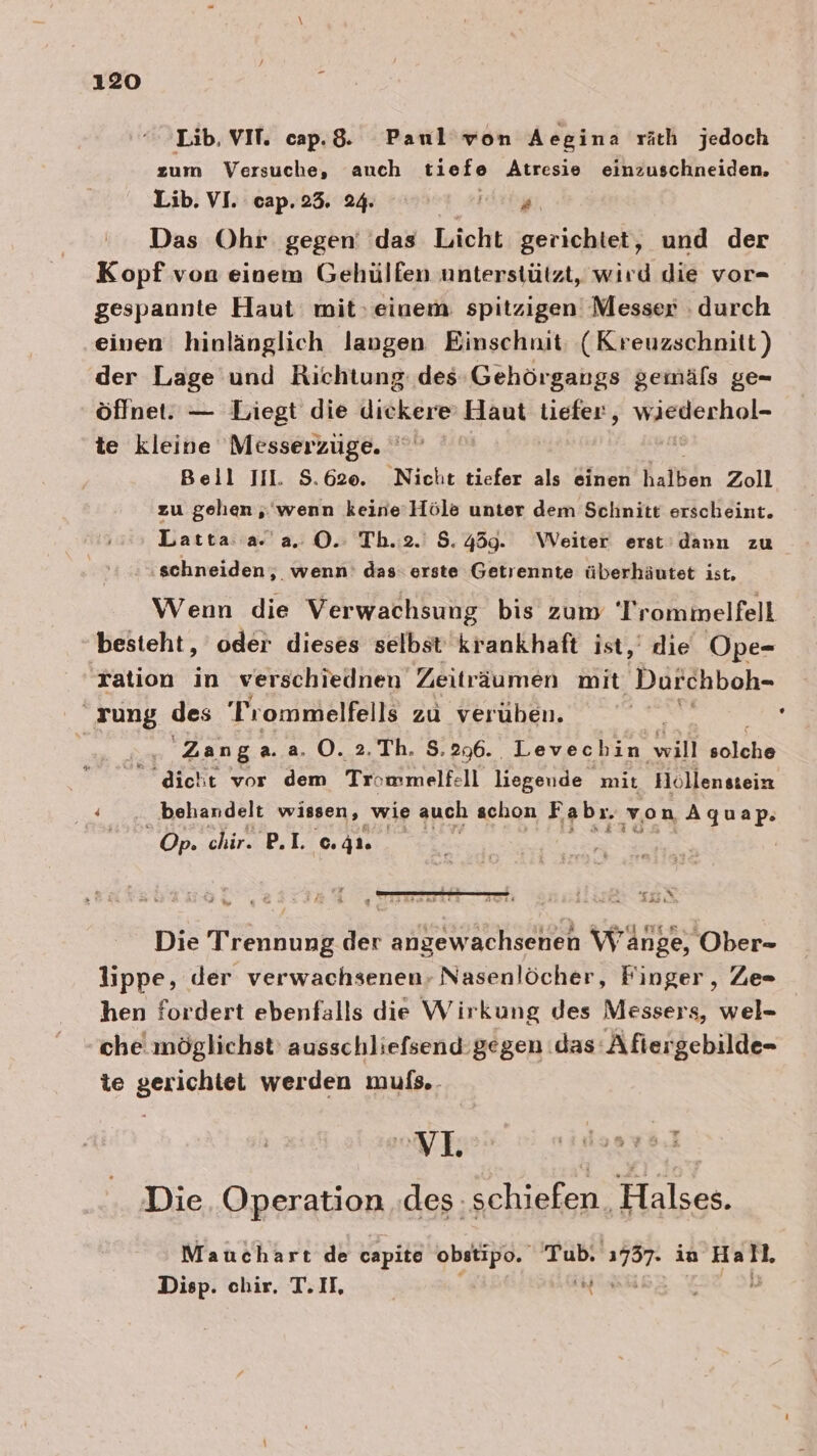 Lib, VIT. cap.&amp;. Paul von Aegina räth jedoch zum Versuche, auch tiefe Atresie einzuschneiden, Lib. VI. cap.23. 24. Bir Das Ohr gegen’ das Licht gerichtet, und der Kopf von einem Gehülfen unterstützt, wird die vor- gespannte Haut mit, einem: spitzigen Messer durch einen hinlänglich laugen Einschnit: (Kreuzschnitt) der Lage und Richtung: des Gehörgangs gemäfs ge- öffnet: — Liegt die diekere’ Haut Liefer, eschel- te kleine Messerzuge. Beil Il. 5.620. Nicht tiefer als einen halben Zoll zu gehen ,'wenn keine’Höle unter dem Schnitt erscheint. Latta a. a. O. Tb.2.' 5.459. Weiter erst’ dann zu ‚schneiden, wenn’ das: erste Getrennte überhäutet ist, Wenn die Verwachsung bis zum Trommelfell besteht, oder dieses selbst krankhaft ist,’ die Ope- ration in verschiednen Zeiträumen mit Durchboh- rung des Trommelfells zu verüben. | Zanga. a. O. 2. Th. S. 296. Levechin will solohn “dicht vor dem Trommelfell liegende mit Hoöllenstein behandelt wissen, wie auch schon Fabr. von Aquap. Op. chir. BI. 41 or \ Assı Die Trennung der angewachsenen Wange, Ober- Jippe, der verwachsenen- Nasenlöcher, Finger, Ze= hen fordert ebenfalls die Wirkung des Messers, wel- che möglichst’ ausschliefsend gegen das Afiergebilde- te gerichtet werden mufs.. Die Operation des: schiefen Halses. Mauchart de capite obstipo. Tub. 2787- in Hat. Disp. chir. TH, Ta \y