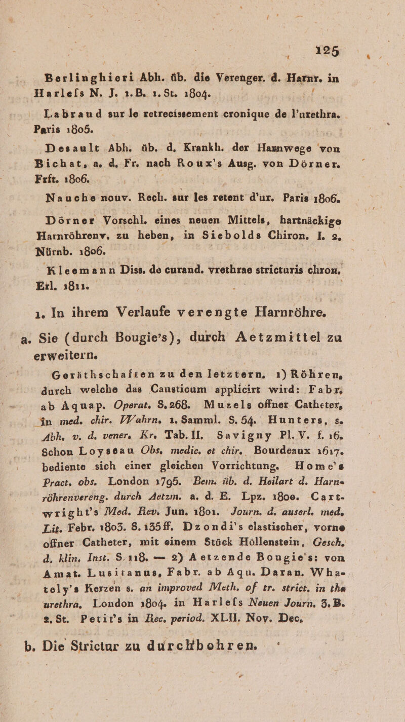 Berlinghieri Abh. üb. die Verenger, d. Haar. i in Harle[ls N. J. 1.B. 1.St. 1804. Labraud sur le retreeissement er de l’urethra. Paris ı805. ‚Desault Abh, üb. d, Kınakh. 2 Hasıwege von Bichat, a d. Fr. nach Roux's Ausg. von Dörner. Frft. 1806. Nauche nouv. Rech. sur les retent d’ur. Paris 1806. Dör ner Vorschl, eines neuen Mittels, hartnäckige Harnröhrenv, zu heben, in Siebolds Chiron. I. 2. Nürnb. 1806. - Kleemann Diss. de euren, vrethrae stricturis chron, Erl. 1811. ı. In ihrem Verlaufe verengte Harnröhre. a. Sie (durch Bougie’s), durch Aetzmittel zu erweitern. | Geräthschafien zu den letztern, ı)Röhren, durch welche das Causticam applicirt wird: Fabr; ab Aquap. Operat,. 8.268. Muzels offner Catheter, An med. chir. VVahrn. 1.Samml. 8.54. Hunters, =» Abh. v. d. vener, Kr, Tab. II, Savigny PI.V. £. 16. Schon Loyseau Obs. medie. et chir. Bourdeaux 1617. bediente sich einer gleichen Vorrichtung. Home's Pract. obs. London ı795. Bein. üb. d. Heilart d. Harn röhrenvereng. durch Aetzm. a. d, E. Lpz. ı80e. Cart- wright’s Med, Rev. Jun, ı801. Journ. d. auserl. med, Lit. Febr. 1803. 8.155. Dzondi's elastischer, vorne offner Catheter, mit einem $tück Höllenstein, Gesch. d. klin, Inst. S.118. — 2) Aetzende Bougie's: von Amat. Lusitanus, Fabr. ab Aqu. Daran. Wha- tely’s Kerzen s. an improved Meth. of tr. strict, in tha urethra, London 1804. in Harlels Neuen Journ, 3,B. 2.8t. Petit’s in Zec. period. XLU. Noy. Dec, b. Die Eerictur zu durckb ren [4