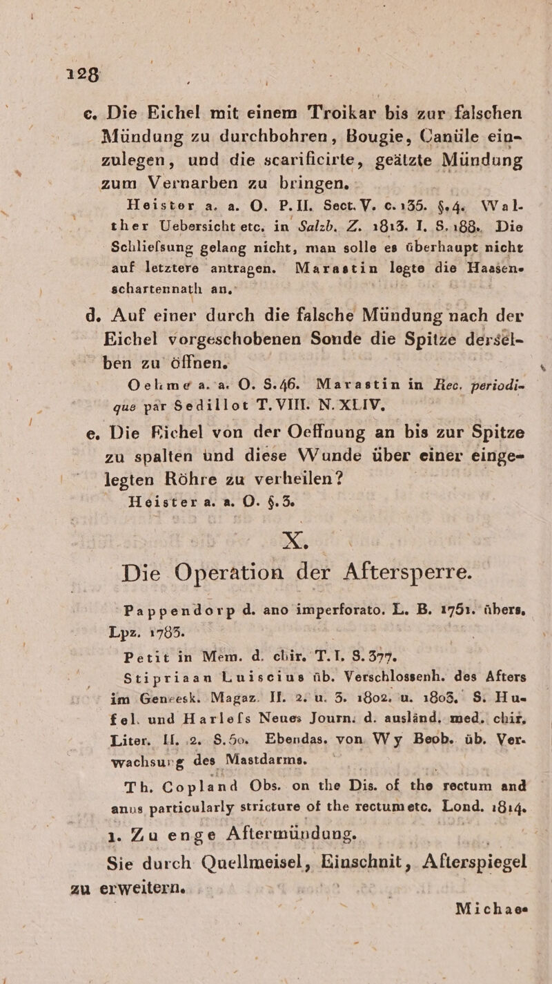 c. Die Eichel mit einem Troikar bis zur falschen Mündung zu durchbohren, Bougie, Ganüle ein- zulegen, und die scarificirte, geätzte Mündung zum Vernarben zu bringen. | Heister a. a. O. P.Il. Sect.V. 0.135. $.4. Wal. ther Uebersicht etc, in Salzb. Z. 1813. I. 5.188. Die Schlielsung gelang nicht, man solle es überhaupt nicht auf letztere antragen. Marastin legte die Hassen- schartennatlı an. | d. Auf einer durch die falsche Mündung nach der Eichel vorgeschobenen .. die Spitze dersel- ben zu öffnen. Oelmea.'a. O. 8.46. Marastin in Hec. periodi- que par Sedillot T. VII. N.XLIV, e. Die Richel von der Oeffnung an bis zur Spitze zu spalten und diese Wunde über einer einge- legten Röhre zu verheilen ? | Heistera. a0. $.5% OR Die Operation der Aftersperre. 'Pappendorp d. ano imperforato. L. B. 1751. übers, Lpz. 1705. Petit in Mem. d. chir. T. 1. 8.377. Stipriaan Luiscius üb. Verschlossenh. des Afters im Genresk. Magaz. Il. 2. u. 5. 1802. u. 1803, 8. Hu- fel. und Harle[s Neue Journ: d. ausländ. med. chir, Liter, U. ‚2. 5.50 Ebendas. von. Wy Beob. üb. Ver- wachsur &amp; des Mastdarms. Th. Copland Obs. on the Di of na rectum and anus particularly stricture of the reotumetc, Long. 1814. ı. Zu enge Aftermündung. Sie durch Que Einschnit, Afterspiegel zu er weitern. | Michaee