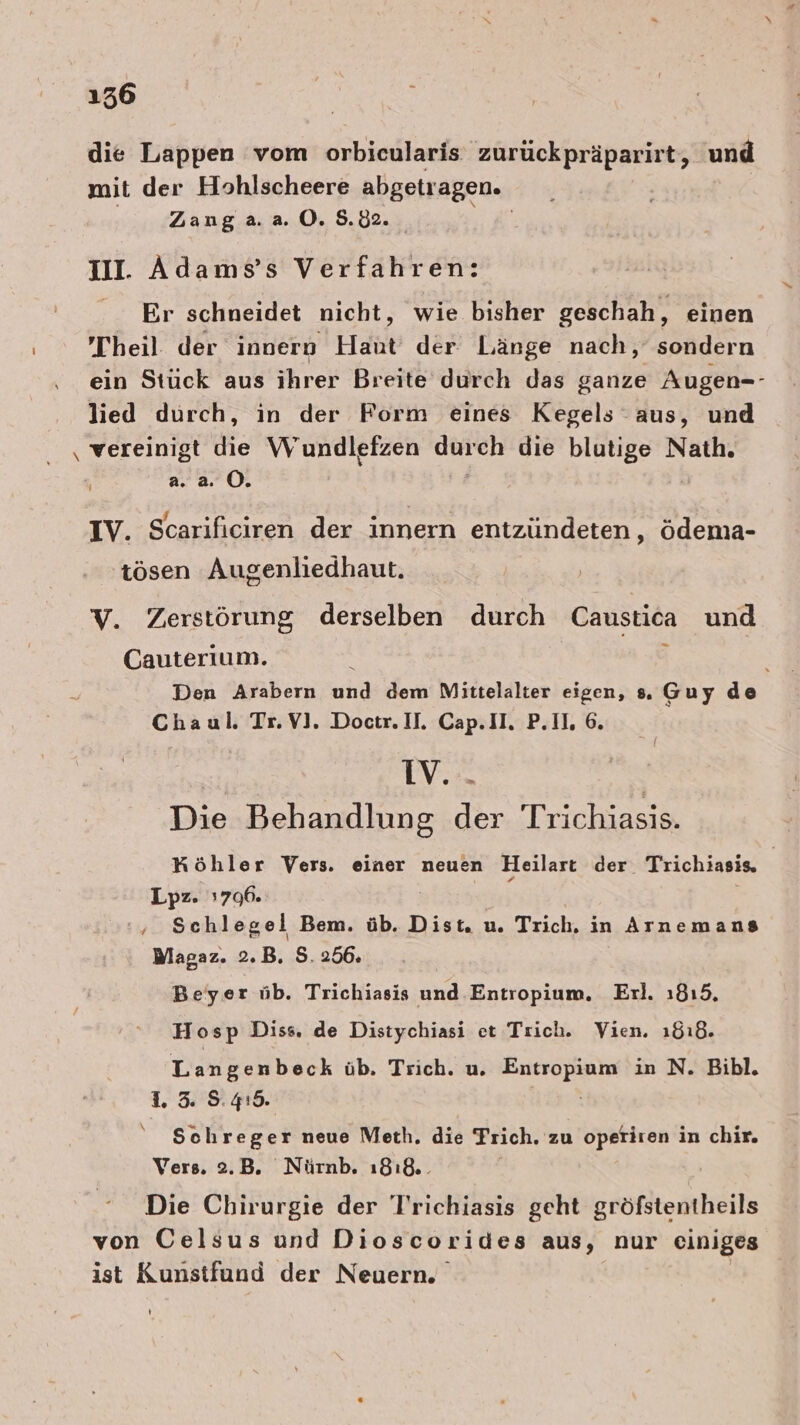 1536 die Lappen vom orbicularis zurückpräparirt, und mit der Hohlscheere abgetragen. Zang a. a. O. 5.02. | Ill. Adamss Verfahren: Er schneidet nicht, wie bisher geschah, einen Theil der innern Haut’ der Länge nach, sondern ein Stück aus ihrer Breite durch das ganze Augen-- lied durch, in der Form eines Kegels aus, und ‚ vereinigt die Wundlefzen durch die blutige Nath. a. a. OÖ. a öe 4 $ x IV. Scarificiren der innern entzündeten, ödema- ösen Augenliedhaut. V. Zerstörung derselben durch Caustica und Cauterium. N a Den Arabern und dem Mittelalter eigen, s. Guy de Chaul. Tr. V]. Doctr. II. Cap.II. P.IL, 6. IV... Die Behandlung der Trichiasis. Köhler Vers. einer neuen Heilart der Trichiasis, Lpz. ı706. { ‘; Schlegel Bem. üb. Dist. u. Trich, in Arnemans Wlagaz. 2.B. 5.256. Beyer üb. Trichiasis und Entropium, Eırl. 1815, Hosp Diss, de Distychiasi et Trich. Vien. ı8ı8. Langenbeck üb. Trich. u. RABEN in N. Bibl. 1. 3 5.419. Schreger neue Meth. die Trich. zu operiren in chir. Vers. 2.B. Nürnb. ı8ı&amp;.. Die Chirurgie der Trichiasis geht gröfstentheils von Celsus und Dioscorides aus, nur einiges ist Kunstfund der Neuern. I)