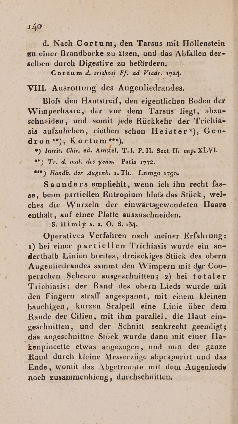 d. Nach Cortum, den Tarsus mit Höllenustein zu einer Brandborke zu ätzen, und das Abfallen der- selben durch Digestive zu befördern. Cortum d, trichosi Ff. ad Viadr. 1724. VII. Ausrottung des Augenliedrandes. Blofs den Hautstreif, den eigentlichen Boden der Wimperhaare, der vor dem Tarsus’ liegt, abzu- schneiden, und somit jede Rückkehr der 'Trichia- sis aufzuheben, riethen schon Heister*), Gen- dron*), Kortum ***) *) Instit. Chir. ed. Amstel, T.I. P.IT. Sect IL, cap. XLVI. ) T'r. d. ınal. des yeux. Paris 1772, #0) Handb. der Augenk. ı.Th. Lnmgo 1790. Saunders empfiehlt, wenn ich ihn recht fas- se, beim partiellen Entropium blofs das Stück, wel- ches die Wurzeln der einwärtsgewendeten Haare enthält, auf einer Platte auszuschneiden. Ss. Himlya. a OÖ. 5. 134. Operatives Verfahren nach meiner Erfahrung: ı) bei einer partiellen Trichiasis wurde ein an- derthalb Linien breites, dreieckiges Stück des obern Augenliedrandes sammt den Wimpern mit der Coo- perschen Scheere ausgeschnitten; 2) bei totaler Trichiasis: der Rand des obern Lieds wurde mit den Fingern straff angespannt, mit einem. kleinen bauchigen, kurzen Scalpell eine Linie über dem Raude der Cilien, mit ihm parallel, die Haut ein- geschnitten, und der Schnitt senkrecht geendigt; das angeschnittne Stück wurde dann mit einer Ha- kenpincelte etwas angezogen, und nun der ganze Rand durch kleine Messerzüuge abpräparirt und das Ende, womit das Abgetrennte mit dem Augenliede noch zusammenhieng, durchschnitten,