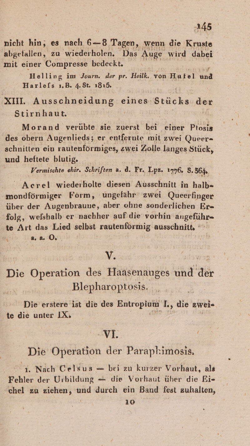 nicht hin, es nach 6—8 Tagen, wenn die Kriaie abgetallen, zu wiederholen. Das Auge wird dabei mit einer Compresse bedeckt, Helling im Journ. der pr. Heilk. von Hutel und Harlofs ı.B. 4.8t. 1819. xın. Ausschneidung eines Stücks der Stirnhaut. Morand verübte sie Ser bei einer Ptosis des obern Augenlieds; er entfernte mit zwei Queer- schnitten ein rautenförmiges, zwei Zolle langes Stück, und heftete blutig. . Vermischte ehir. Schriften a. d. Fr. Lpz. 1796, $, 364 $ ER wiederholte diesen Ausschnitt in halb= mondförmiger Form, ungefähr‘ zwei Queerfinger über der Augenbraune, aber ohne sonderlichen Er- folg, wefshalb er nachher auf die vorhin ENBOSEhEe te Art das Lied selbst rautenförmig ausschnitt, ” 3% 2.0. Yu: Ä Die Operation des Haasenauges und der Blepharoptosis. Die erstere ist die des Ei eh I, ai zweis ‚te die unter IX, vi. Die Operation der Parapkimosis. 0% Nach Celsus — bei zu kurzer Vorhaut, als Fehler der Urbildung — die Vorhaut über die Bi- chel zu ziehen, und durch ein Band fest zuhalten, | 10