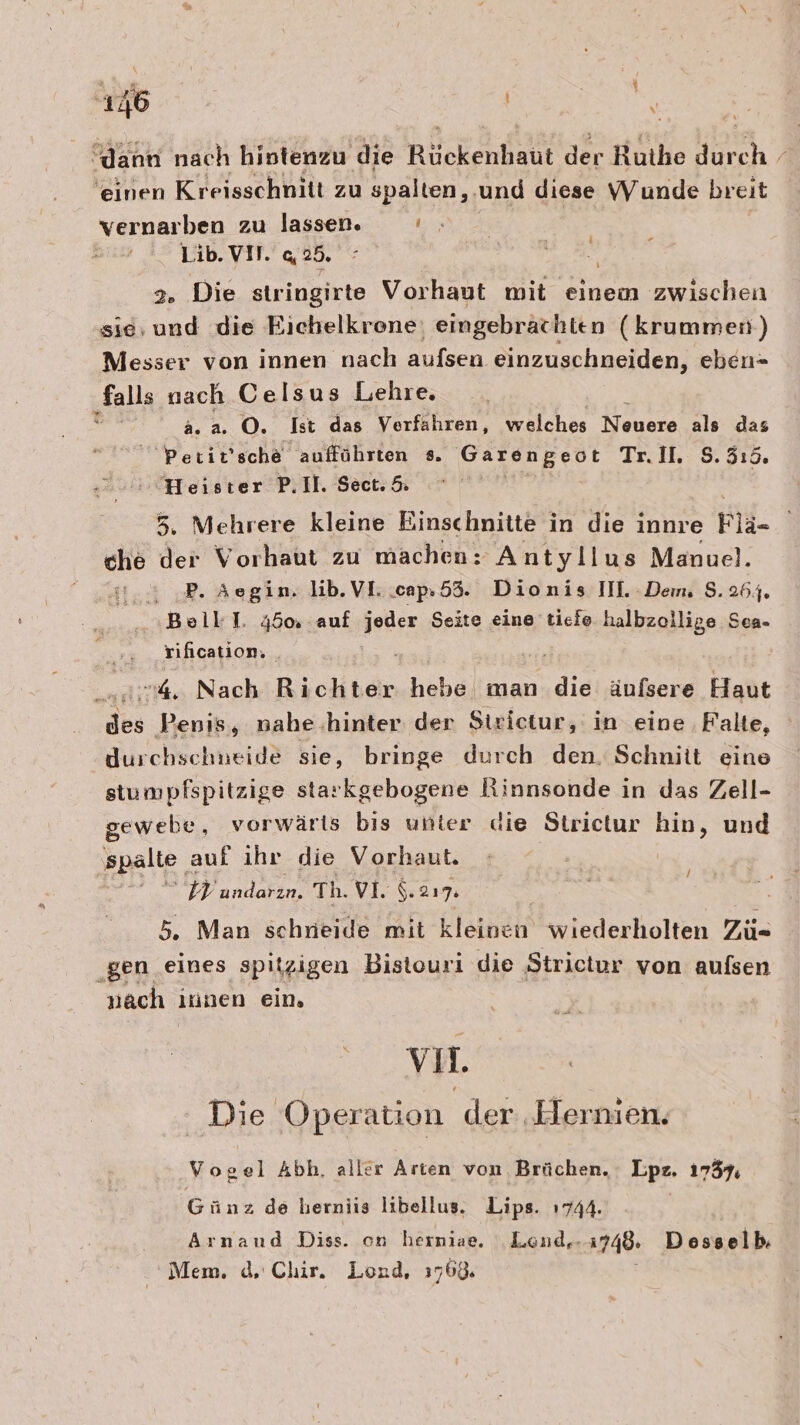 “dann nach hintenzu die Rückenhaut der Ruthe durch 'einen Kreisschnitt zu spalten, und diese Wunde breit vernarben zu lassen. 1:5 Lib. VIT. 42. 2. Die stringirte Vorhaut mit einem zwischen sie, und die Eichelkrone: eingebrachten (krummen) Messer von innen nach aufsen einzuschneiden, eben- falls nach Celsus Lehre. ! a.a. O. Ist das Verfahren, welches Neuere als das Petit’sche aufführten s. Garengeot Tr. II. $.3:5. Heister P.Il. Sect. &amp; 5. Mehrere kleine Einschnitte in die innre Plä- che der Vorhaut zu machen: Antyllus Manuel. P. Aegim. lib.VI..cap.55. Dionis IIL Dem, 8.264. Bolll. 45% auf u Seite eine tiefe halbzollige Sea- rification. 4. Nach Bichteir hehe man die äufsere Haut das Penis, nahe hinter der Siulesur; in eine ‚Falte, durchschneide sie, bringe durch den. Schnitt eine stumpfspitzige starkgebogene Rinnsonde in das Zell- gewebe, vorwärts bis unter die Strictur hin, und spalte. auf ihr die Vorhaut. 7 na Th. VI. S. 217 5, Man schneide mit kleinen wiederholten Zü- „Ben. eines spitzigen Bistouri die Strictur von aufsen nach itinen ein. / vM. Die Operation der .Elernien. Vogel Abh, aller Arten von. Brüchen. Lpz. 17357, Günz de berniis libellus. Lips. 1744. | Arnand Diss. on herniae. Lond.-1748. Dosselb. Mem. d. Clüir. Lond, 176% |