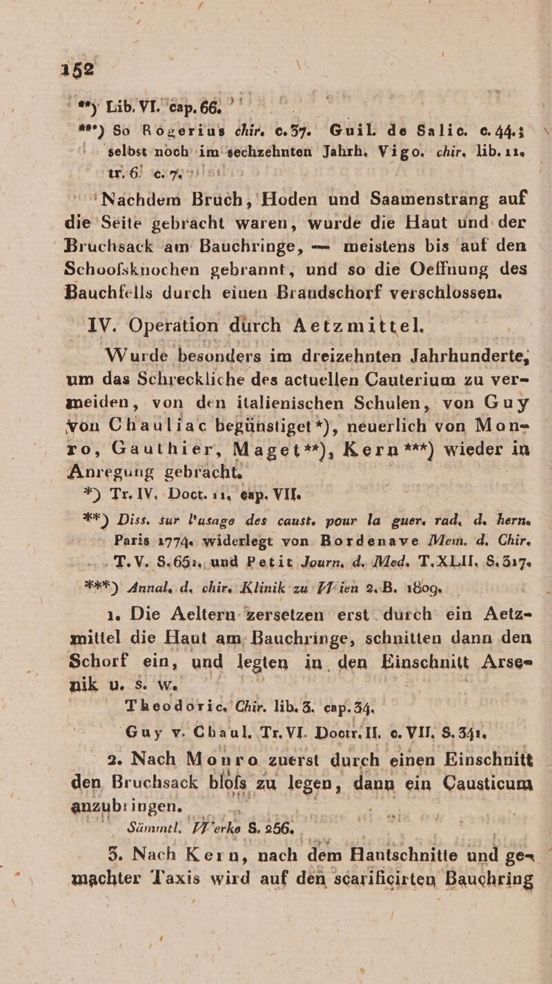 ' Lib, VI. cap. 66. ’ “) 50 Roserius chi. 37. Guil. de Salic. 0.44: ‚selbst noch im: ESEL Jahrh, Vigo. chir, lib. ı1. iır,6. cm ‘Nachdem an ieriheh und Saamenstrang auf die Seite gebracht waren, wurde die Haut und der Bruchsack am Bauchringe, — meistens bis auf den Schoofsknochen gebrannt, und so die Oeffnung des Bauchfells durch einen Brandschorf verschlossen. IV. Operation durch Aetzmittel. Wurde besonders im dreizehnten Tahrhunderie: um das Schreckliche des actuellen Cauterium zu ver- meiden, von den italienischen Schulen, von Guy von Chauliac begünstiget*), neuerlich von Mon- ro, Gauthier, Maget*), Kern **) wieder in Anregung gebracht, #) Tr. IV, Doct. 11, 6ap. VII. BF) Diss. sur Pusage des caust. pour la guer. rad, d. hern. Paris 1774. widerlegt von. Bordenawe Mem. d. Chir. » T.V. 8.652: und Petit Journ. d. Med. T.XLII. S. 317. WE) Annalı. d, chir, Klinik zu Pliien 2,B. 1809, 1. Die Aeltern zersetzen erst durch ein Aetz- mittel die Haut am; Bauchringe, schnitien dann den Schorf ein, und legten in, den Fagsohmikt Arse» nik u. 8. We Theodoric, Chir. lib.3. cap. 34. Guy v. Chaul. Tr. VI. Doctr. Il. c. VI, 5.341. 2 a Monro ‚zuerst durch einen Einschnitt Yen: anzub:i ingen..  Sämmel: II ie S. 256. 3. Nach Kern, ach. dem Hatechnzie Bi ger machter laxis wird auf den scariicirten Bauchring