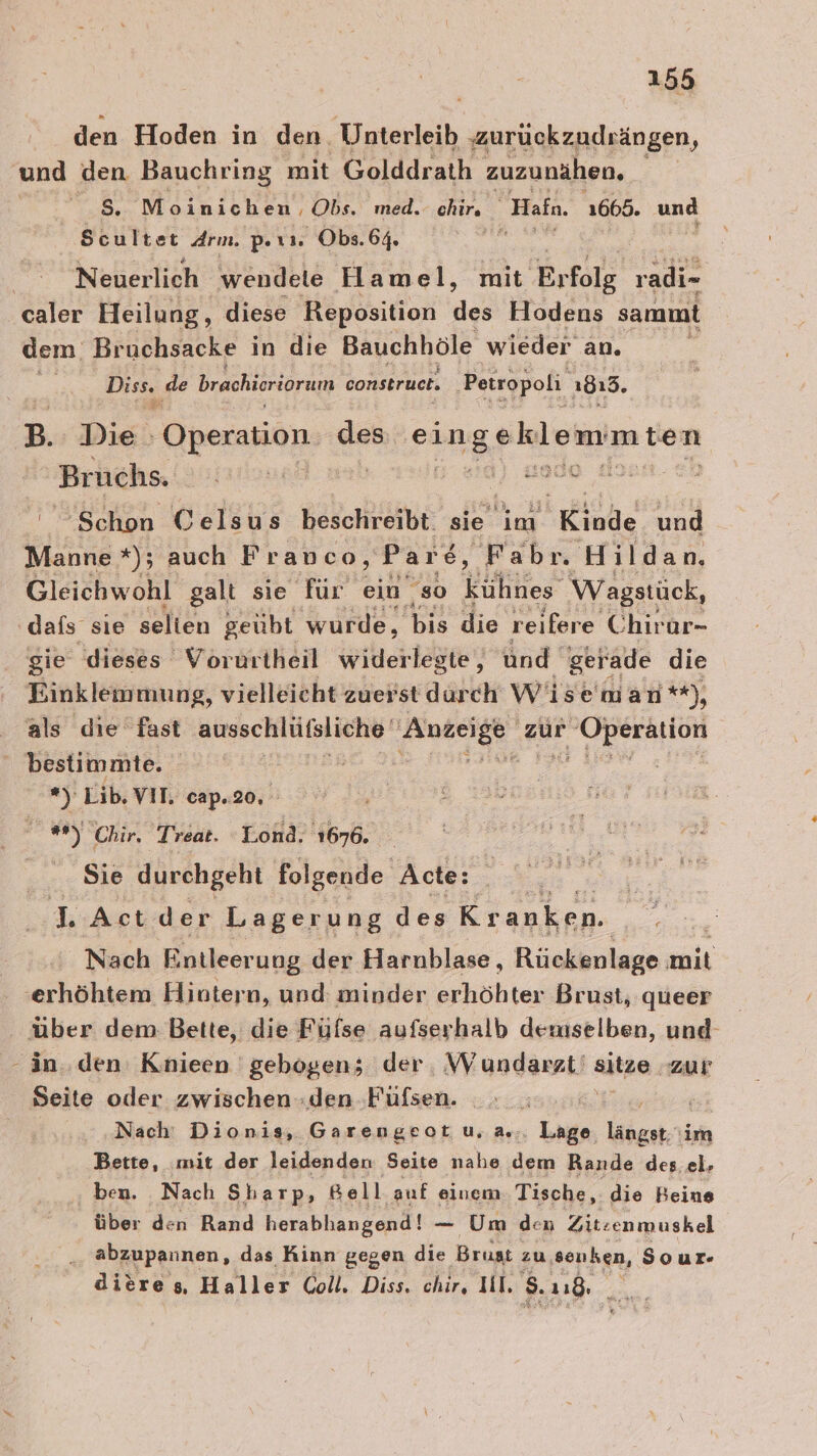 den Hoden in den. Unterleib zurückzudrängen, und den Bauchring mit Golddrath zuzunähen. $S. Moinichen, Obs. med. chir, Hafn, 1665. und Scultet Arm. per. Obs.64. Neuerlich wendele Hamel, mit Erfolg radi- caler Heilung, diese Reposition des Hodens sammt dem: Br ‚uchsacke in die Bauchhöle wieder an. Diss. de brachieriorum construct. ‚Petropoli 1813. B. Die : Operananı des eingeklemmten Bruchs. jstiunei | sa) ade ‘Schon Celsus beschreibt. sie im Kinde und Manne *%); auch Franco, Pare ©, Fabrn Hildan. Gleichwohl galt sie für ein “so kühnes Wagstück, dafs sie selten geübt wurde, bis die reifere Chirar- gie dieses Vorurtheil widerlegte, und‘ gerade die Einklemmung, vielleicht zuerst durch Wise man **), als die fast ausschlütfsliche' Anzeige zur en bestimmte. | Ä a5: Lib, VIT, cap.20. * “Chir, Treat. Lond, 1676. Sie durchgeht folgende Acte: ar LAct der Lagerung des Kranken. Nach Entleerung der Harnblase, Rückenlage ER ‚erhöhtem Hintern, und: minder erhöhter Brust, queer über dem Bette, die Füfse aufserhalb demselben, und- -än. den Knieen gebogen; der, Wundarzt' itze. Zur Seite oder zwischen »den -Fufsen. ah Nach‘ Dionis, Garengeot u. a... Lage dan Bette, mit der leidenden Seite nahe dem Rande des el. ‚ ben. . Nach Sharp, Bell auf einem. Tische, die Beine über den Rand herabhangend! — Um den Ziteenmuskel 2 abzupannen, das Kinn gegen die Brust zu ‚senken, Sour- dieres, Haller Coll. Diss. chir, Il, 8. 118, l