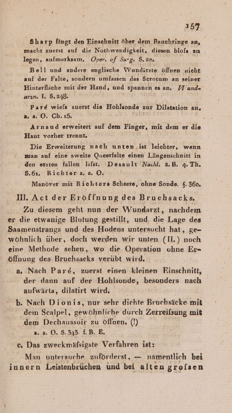 a 57 Sharp fängt den Einschnitt über dem Rauchringe an, macht zuerst auf die Nothwendigkeit, diesen blofs zu legen, aufmerksam, ‚Oper. of Surg. 5.20. ee Bell und andere englische Wundärzte öffnen nicht auf der Falte, sondern umfassen das Scrotum an seiner 'Hinterfläche mit der Hand, und spannen esar. Wunde ‚arın. I. 8.248. | “ Pare wie[s zuerst die ra zur Dilstation an, a 2. O. Ch. ı5 5 k Arnaud erweitert auf dem Finger, mit dem er die Haut vorher trennt, Die Erweiterung nach unten ‚ist leichter, wenn man auf eine zweite Queerfalte einen Längenschnitt in den ersten fallen lafst, Desault ‚Nachl. 2.B. 4. Th. 8.61. Richtera.a O. | Manöver mit Richters Scheere, ohne abi, $. 560. II. Act der Eröffnung des Bruchsacks, Zu diesem geht nun der Wundarzt, nachdem | ‘er die etwanige Blutung gestillt, und, 3 Lage des Saamenstrangs und des Hodens untersucht hat, ge= wöhnlich über, doch werden wir unten (Tl.) noch eine Methode sehen, wo die Operation ohne Er« öffnung des. Bruchsacks verübt wird. a. Nach Pare&amp;, zuerst einen ‚kleinen Einschnitt, der dann auf der Hohlsonde, besonders nach aufwär is, dilatirt wird. | bb. Nach Dionis, nur sehr dichte Bruchsäcke mit - dem Scalpel, sewöhRFiERE durch Zerreilsung mit - dem Dechaussoir zu öffnen. (!) a. a. O. 8.343. £.B. E. c, Das zweckmäfsigste Verfahren ist: Man untersuche zuförderst, — namentlich bei innern Leistenbrüchen ünd bei alten groisen