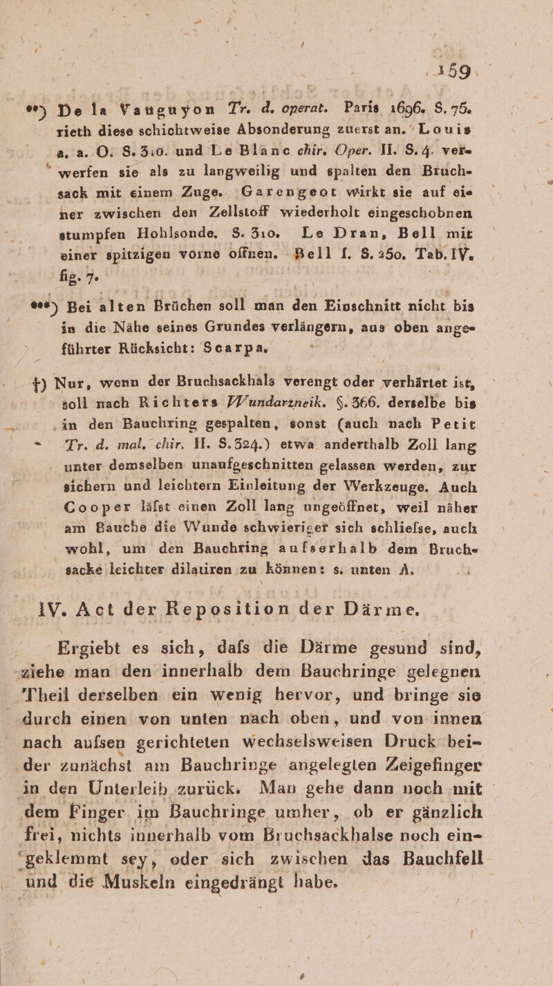 er, De la Vangu yon Tr. d. onerat. Paris 1696. $ 70 rieth diese schichtweise Absonderung zuerst an. Louis a. a. ©: 8.3:0. und Le Blanc chir, Oper. II. $.4. ver« “ werfen sie als zu langweilig und spalten den Bruch- sack mit einem Zuge. ‚Garengeot wirkt sie auf eie ner zwischen den Zellstoff wiederholt eingeschobnen stumpfen Hohlsonde, 8. 3:0. Le Dran, Bell mit einer spitzigen vorne offnen. Bell. 5. 250. Tab. IV. fig. ”. | 0.) Bei alten Brüchen soll man ja Eioschnitt nicht bis in die,Nähe seines Grundes verlängern, aus oben ange« führter Rücksicht: Scarpa, 7 +) Nur, wonn der Bruchsackhals verengt oder verhärtet is soll nach Richters /Fundarzneik. $. 366. derselbe bis ‚in den Bauchring gespalten, sonst (auch nach Petit Tr. d. mal, chir. I. 8.324.) etwa anderthalb Zoll lang unter demselben unaufgeschnitten gelassen werden, zur sichern und leichtern Einleitung der Werkzeuge. Auch Cooper läfst einen Zoll lang ungeöffnet, weil näher am Bauche die Wunde schwieriger sich schliefse, auch wohl, um den Bauchring aufserhalb dem Bruch« sacke leichter dilauren zu können: s. unten A. \ IV. Act der Reposition der Därme. Ergiebt es sich, dafs die Därme gesund sind, ziehe man den innerhalb dem Bauchringe gelegnen Theil derselben ein wenig hervor, und bringe sie durch einen von unten nach oben, und von innen nach aufsen gerichteten wechselsweisen Druck bei- der zunächst am Bauchringe angelegten Zeigefinger in den Unterleib zurück: Man gehe dann noch mit ‚dem Finger im Bauchringe umher, ob er gänzlich frei, nichts innerhalb vom Bruchsackhalse noch ein- ‘geklemmt sey, oder sich zwischen das Bauchfell und die Muskeln ea habe.