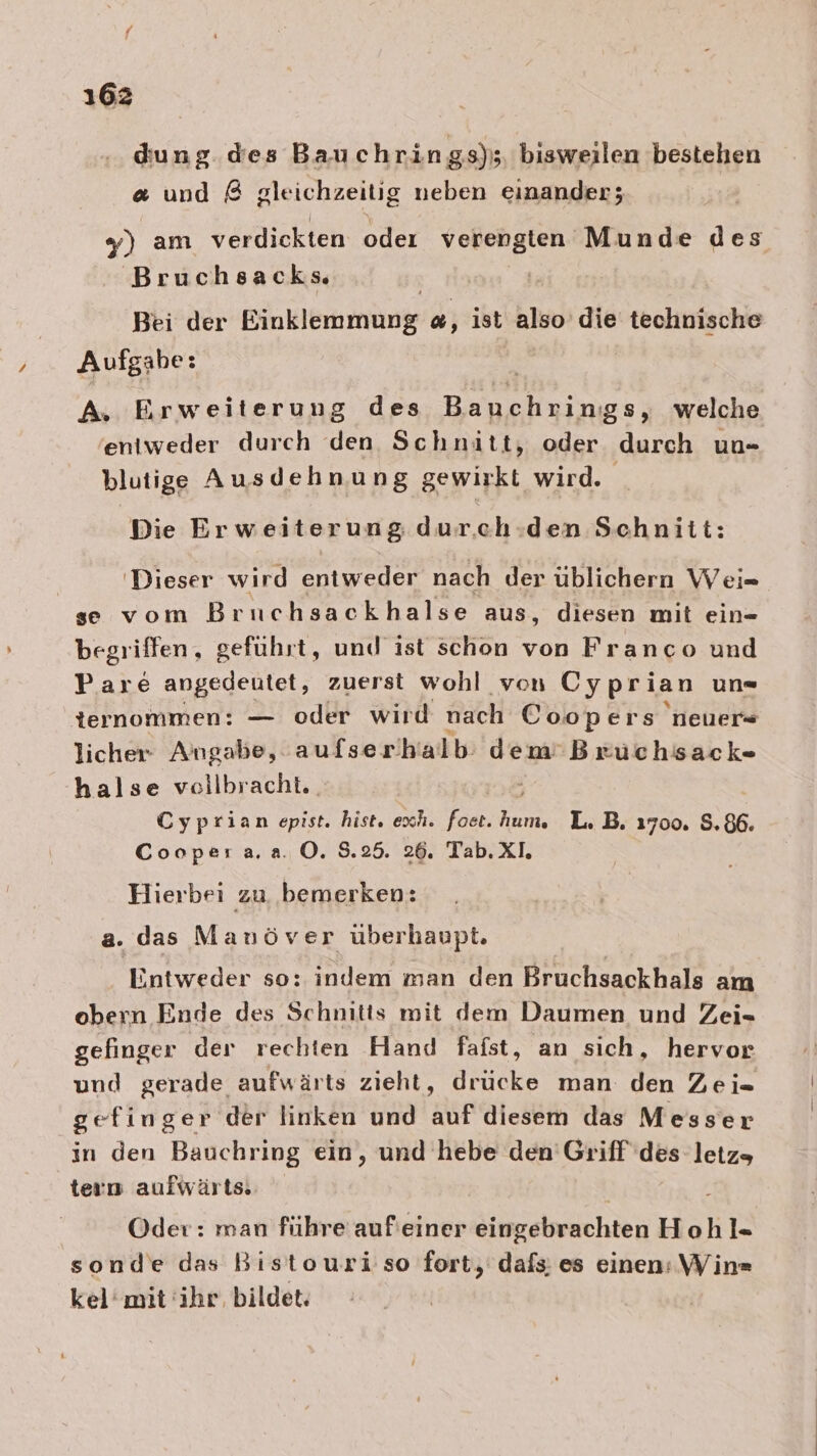 dung dies Bauchrings); bisweilen bestehen &amp; und &amp; gleichzeitig neben einander; y) am verdickten oder verengten Munde des Bruchsacks | Bei der Einklemmung «, ist also die technische Aufgabe: | A. Erweiterung des Bauchrings, welche eniweder durch den Schnitt, oder durch un- blutige Ausdehnung gewirkt wird. Die Erweiterung dur.ch.den Schnitt: | 'Dieser wird entweder nach der üblichern Wei= se vom Bruchsackhalse aus, diesen mit ein- begriffen, geführt, und ist schon von Franco und P.are angedeutet, zuerst wohl von Cyprian un« ternommen: — oder wird nach Coopers neuer licher Angabe, aufserhalb: dem’ Bruchsack- halse veilbracht. Cyprian epist. hist. exh. foet. L. B. 1700. 8.86. Coopera.a. O. 8.25. 26. Tab. XI. Hierbei zu bemerken: a. das Mauöver überhaupt. Entweder so: indem man den Bruchsackhals am obern Ende des Schnitis mit dem Daumen und Zei- gefinger der rechten Hand fafst, an sich, hervor und gerade aufwärts zieht, drücke man den Zei=- gefinger der linken und auf diesem das Messer in den Bauchring ein, und hebe den'Griff des letz, tern aufwärts. | 2 Oder: man führe aufieiner eingebrachten Hohl- sonde das Bistouri so fort, dafs: es einen: Win» kel’mit ihr, bildet.