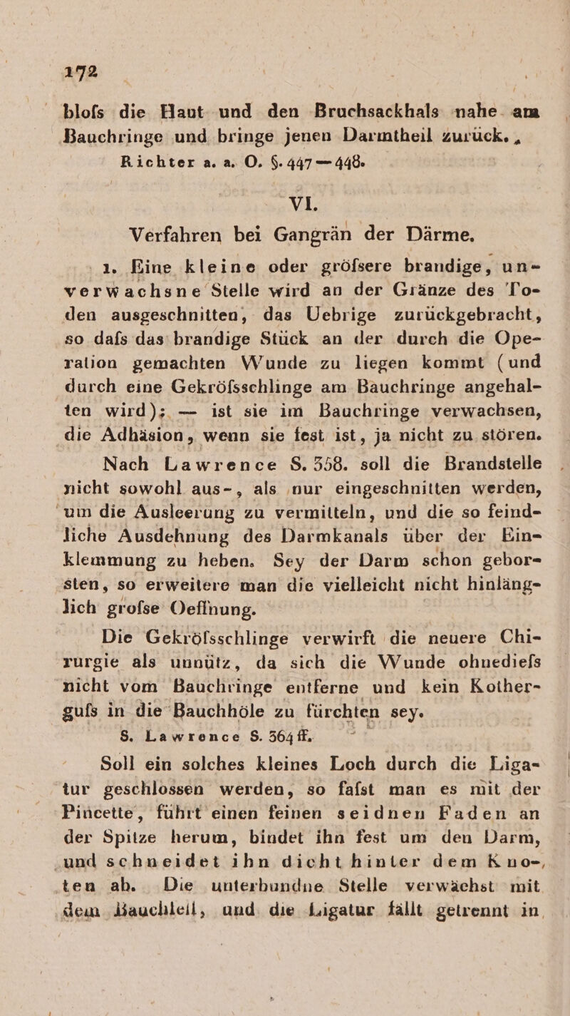 blofs die Haut und den Bruchsackhals nahe. am Bauchringe und bringe jenen Darmtheil Zuruck. , Richter a. a. ©. $. 447 — 448 v1. Verfahren bei Gangrän der Därme. 1. Eine kleine oder gröfsere brandige, un- verwachsne Stelle wird an der Gränze des To- den ausgeschnitten, das Uebrige zurückgebracht, so dafs das: brandige Stück an der durch die Ope- ralion gemachten Wunde zu liegen kommt (und durch eine Gekröfsschlinge am Bauchringe angehal- ten wird); — ist sie im Bauchringe verwachsen, die Adhäsion, wenn sie fest ist, ja nicht zu stören. Nach Lawrence 8.558. soll die Brandstelle nicht sowohl aus-, als nur eingeschnitten werden, um die Ausleerung zu vermitteln, und die so feind- liche Ausdehnung des te über der Bin- klemmung zu heben, Sey der Darm schon gebor- sten, so erweitere man die vielleicht nicht hinläng- lich grolse Oefinung. Die Gekröfsschlinge verwirft die neuere Chi- rurgie als unnütz, da sich die Wunde ohuediefs nicht vom Bauchringe entferne und kein Kother- gufs in die Bauchhöle zu fürchten sey» $. Lawrence $. 564 fl. ; Soll ein solches kleines Loch durch die Liga- tur geschlossen werden, so fafst man es mit der Pincette, führt einen feinen seidnen Faden an der Spitze herum, bindet ihn fest um den Darm, und schneidet kan dieht hinter dem Kuo-, ten ah. Die unterbundne Stelle verwächst mit. dem bauchleil, und die Ligatur fällt getrennt in,