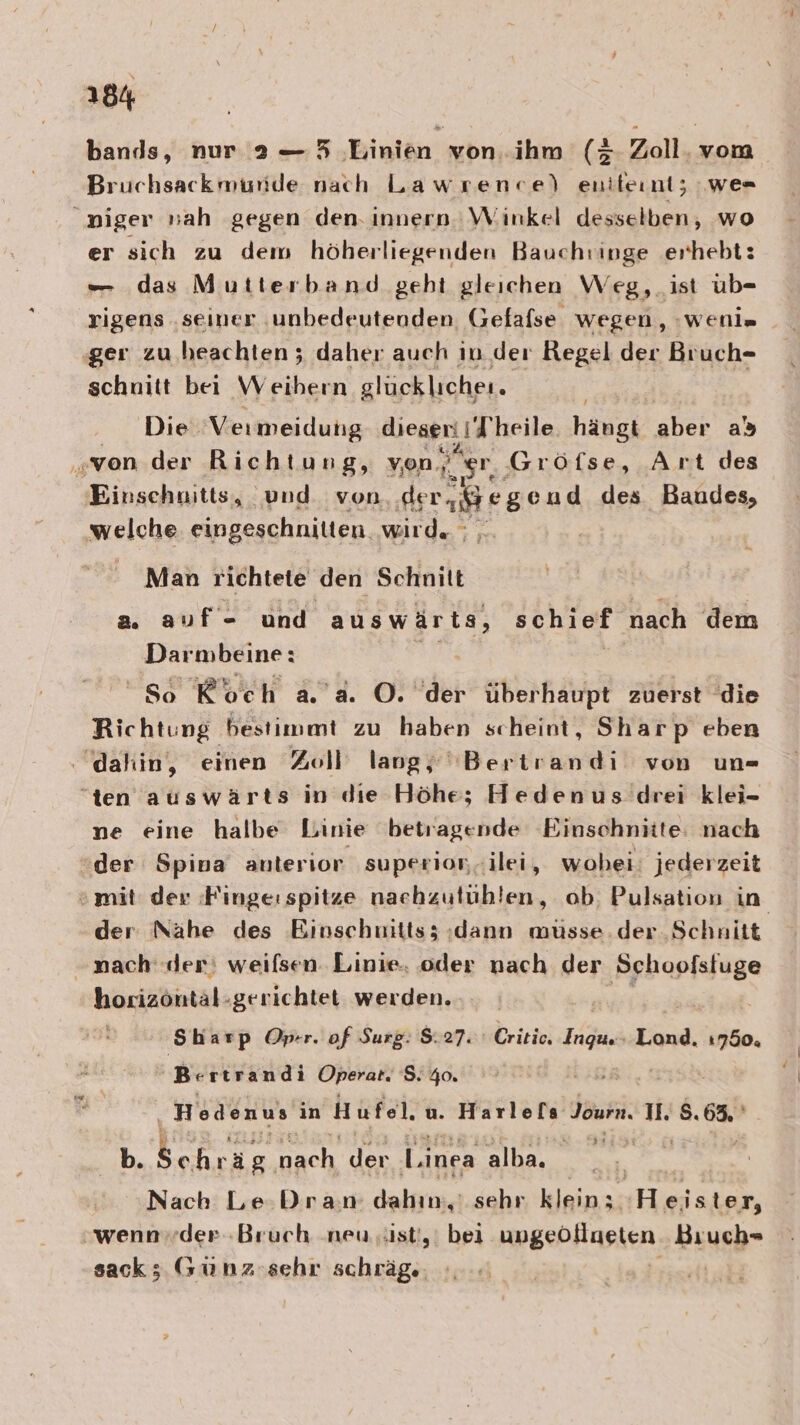 bands, nur 2a — 5 Linien von. ihm (3 Zoll. vom Bruchsackmuride nach Lawrence) enileınt; we= niger sah gegen den. innern Winkel desselben, wo er sich zu dem höberliegenden Bauchringe erhebt: — das Mutterband geht gleichen Weg, ist üb- rigens ‚seiner ‚unbedeuteoden Gefafse wegen, :weni= ‚ger zu heachten ; daher auch in der Regel der Bruch- schnitt bei Weihern glücklichei. Die Vermeidung dieser: / Theile hängt aber as „von der Richtung, von. gr, Gröfse, Art des Einschnitts, und. von. .de Lahr gend des Baudes, welche eingeschnitten. wird. Man richtete den Schnitt a. auf- und auswärts, schief nach dem Darmbeine: EB So Koch a.’ a. ©. der überhaupt zuerst ‘die Richtung bestimmt zu haben scheint, Sharp eben . dahin, einen Zoll lang, ''Bertrandi von un= “ten auswärts in die Höhe; Hedenus drei klei- ne eine halbe Linie betragende Einschnitte: nach der Spina anterior superion.ilei, wohei: jederzeit © mit: der :Finge: spitze nachzutühlen, ob, Pulsation in der Nähe des Einschuitts; :dann musse.der Schnitt - nach‘ der; weilsen. Linie. oder nach der BEER: horizöntäl-gerichtet werden. Sharp Oprr. of Surp. $. 27. Critio. 4a Lond, 750. Bertrandi Operat. S:%0. Hedenus ın Hufel u. See EER II. S. er 2 ä b eh nach der l.inea alba. Nach Le Dran dakgias sehr kleinss Heister, „wennvder Bruch neu. .ist',' bei ungebfinsien Bıuch- sack ; (su nz sehr schräg..