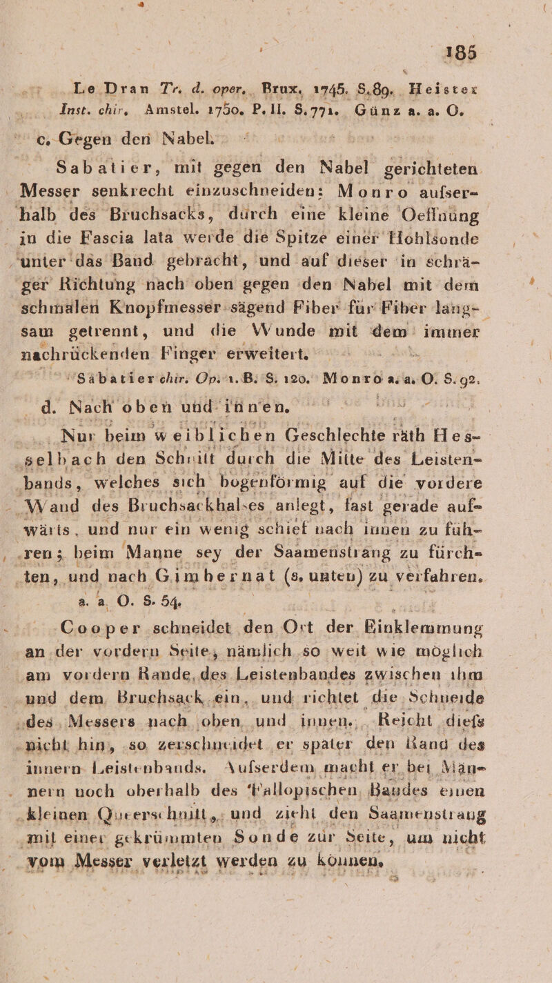 Le Dran Tr. d. oper, Brux. 1745. 8.89. . Heistex Inst. chir, Amstel. 1750, P. ll. 8,771. Günza.a 0.  0..Gegen den Nabel. Sabatier, mit gegen den Nabel gerichteten Messer senkrecht einzuschneiden: Monro aufser- 'halb des Bruchsacks, dürch eine kleine Oeflaung in die Fascia lata werde die Spitze einer Hohlsende ‚unter däs Band gebracht, und auf dieser ‘in schrä- ‘ger Richtung nach oben gegen den Nabel mit dem schmalen Kinopfmesser sägend Fiber für Fiber lang- ' sau getrennt, und die Wunde mit dem immer nachrückenden Finger erweitert. . Säbatierchir. Op. u.B:'$; 120. Monroa “0; 9.92. d. Nach oben und: innen, eu Ve nd Zeree Nur beim w eiblichen Geschlechte räth Hes- ‚selbach den Schiilt durch die Mitte, des Leisten= ‚bands, welches sıch bogenför mig auf die vordere Wand des Bruchsac khals ses ‚anlegt, fast gerade aufe wärts. und nur ein wenig schief nach innen zu füuh- ‚ren; beim 'Manne sey der Saamenstrang zu fürch- ‚ten, und nach G imher nat (s unten) zu verfahren. 2. a 0. 5. 54% En Cooper schneidet den Ort der Binkleramung an der vordern Seite, nämlich ‚so weit wie möglıch am vordern Rande, des Leistenbandes zwischen ılım und dem. Bruchsack ‚ein, und richtet die Schneide ‚des, Messers nach ‚oben. ‚und innen«;. Reicht diefs „wicht ‚hin, ‚so. zexschneidet er spater den Bang des Innern Leistenbands. Aufserdem macht er bei, Man- nern noch oberhalb des Wallopıschen, Bandes einen „kleinen Qurers: hnilt,. und zieht den Saamenstraug ‚mi einer ge Keun umten Sonde zur ‚Seite, um nicht 345 5