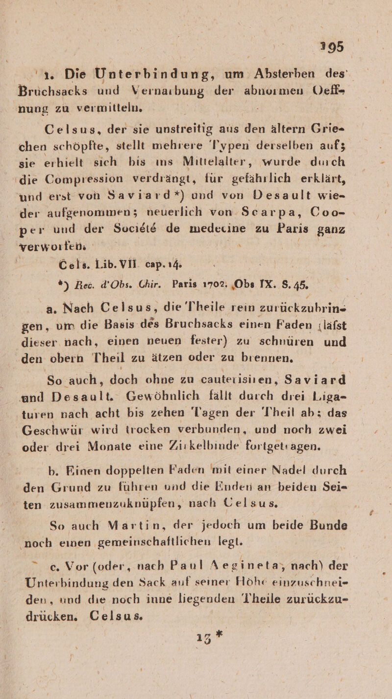 2395 ‘1. Die Unterbindung, um Afisterkisn des’ Brüchsacks und Vernarbung der abnoımen Üel- nung zu vermitteln. Celsus, der sie unstreitig aus den ältern Grie= chen schöpfte, stellt mehrere Typen derselben auf; sie erhielt sich bis ıns Mittelalter, wurde durch ‘die Compression verdrängt, für gefährlich erklärt, und erst von Saviiard*) und von Desault wie- der aufgenommen; neuerlich von. Scarpa, Coo- per und der Sucieie de medecine zu Paris ganz verworten | Cels. Lib. VII cap. 1% *%) Rec. d’Obs. Chir. Paris 1702. ‚Obs IX. 8.45. a. Nach Celsus, die Theile rein zurückzubrin . . ». u = 2 3 gen, um die Basis des Bruchsacks einen Faden ;läfst dieser nach, einen neuen fester) zu schnüren und den obern Theil zu ätzen oder zu brennen. So auch, doch ohne zu cauterisiien, Saviard und Desault. Gewöhnlich fallt durch drei Liga- turen nach acht bis zehen Tagen der 'l’heil ab; das Geschwür wird trocken verbunden, und noch zwei oder drei Monate eine Zuikelbinde fortgetragen. den Grund zu führen und die Enden an beiden Sei= ten zusammenzuknüpfen, nach Gelsus. So auch Martin, der jedoch um beide Bunde noch einen gemeinschaftlichen legt. c. Vor (oder, nach Paul A egineta, nach) der Unterbindung den Sack auf seiner Höhe einzuschnei- den, und die noch inne liegenden l'heile zurückzu- drücken. Celsus. ız * Sy